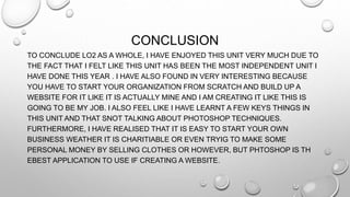 CONCLUSION
TO CONCLUDE LO2 AS A WHOLE, I HAVE ENJOYED THIS UNIT VERY MUCH DUE TO
THE FACT THAT I FELT LIKE THIS UNIT HAS BEEN THE MOST INDEPENDENT UNIT I
HAVE DONE THIS YEAR . I HAVE ALSO FOUND IN VERY INTERESTING BECAUSE
YOU HAVE TO START YOUR ORGANIZATION FROM SCRATCH AND BUILD UP A
WEBSITE FOR IT LIKE IT IS ACTUALLY MINE AND I AM CREATING IT LIKE THIS IS
GOING TO BE MY JOB. I ALSO FEEL LIKE I HAVE LEARNT A FEW KEYS THINGS IN
THIS UNIT AND THAT SNOT TALKING ABOUT PHOTOSHOP TECHNIQUES.
FURTHERMORE, I HAVE REALISED THAT IT IS EASY TO START YOUR OWN
BUSINESS WEATHER IT IS CHARITIABLE OR EVEN TRYIG TO MAKE SOME
PERSONAL MONEY BY SELLING CLOTHES OR HOWEVER, BUT PHTOSHOP IS TH
EBEST APPLICATION TO USE IF CREATING A WEBSITE.
 