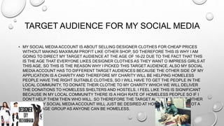 TARGET AUDIENCE FOR MY SOCIAL MEDIA
• MY SOCIAL MEDIA ACCOUNT IS ABOUT SELLING DESIGNER CLOTHES FOR CHEAP PRICES
WITHOUT MAKING MAXIMUM PROFIT LIKE OTHER SHOP, SO THEREFORE THIS IS WHY I AM
GOING TO DIRECT MY TARGET AUDIENCE AT THE AGE OF 16-22 DUE TO THE FACT THAT THIS
IS THE AGE THAT EVERYONE LIKES DESIGNER CLOTHES AS THEY WANT O IMPRESS GIRLS AT
THIS AGE, SO THIS IS THE REASON WHY I PICKED THIS TARGET AUDIENCE. ALSO MY SOCIAL
MEDIA ACCOUNT HAS TO DIFFERENT TARGET AUDIENCES BECAUSE THE OTHER SIDE OF MY
APPLICATION IS A CHARITY AND THEREFORE MY CHARITY WILL BE HELPING HOMELESS
PEOPLE HAVE THE RIGHT SUITABLE CLOTHES, SO I WILL HAVE TO GET THE PEOPLE IN THE
LOCAL COMMUNITY, TO DONATE THEIR CLOTHE TO MY CHARITY WHICH WE WILL DELIVER
THE DONATIONS TO HOMELESS SHELTERS AND HOSTELS, I FEEL LIKE THIS IS SIGNIFICANT
BECAUSE IN MY LOCAL COMMUNITY THERE IS A HIGH RATE OF HOMELESS PEOPLE SO IF I
DON’T HELP THEM THEN WHO WILL. SO THEREFORE THE TARGET AUDIENCE OF THE OTHER
SIDE OF MY SOCIAL MEDIA ACCOUNT WILL JUST BE DESIRED AT HOMELESS PEOPLE NOT A
SPECIFIC AGE GROUP AS ANYONE CAN BE HOMELESS.
 