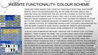 WEBSITE FUNCTIONALITY- COLOUR SCHEME
THERE ARE THREE IMAGES THAT I HAVE PUT TOGETHER FOR MY FINAL PHOTOSHOP
DRAFTS, WHICH THE BACKGROUNDS WILL BE THE SAME ON EVERY SINGLE ONE. I
CREATED THESE SO THEREFORE THIS WILL GIVE ME A CHANCE TO TEST MY COLOR
SCHEME ON A PHOTOSHOP DRAFT WHICH I FEEL LIKE IT IS VERY SUITED FOR MY
SPECIFIC TARGET AUDIENCE DUE TO THE FACT THAT I DO WANT MY WEBSITE TO STAND
OUT TO THE TARGET AUDIENCE BECAUSE THE WEBSITE WILL CONSIST OF TRYING TO
SELL VINTAGE CLOTHES, SO THEREFORE HAVING A VERY COLOURFUL BACKGROUND WILL
GIVE ME MORE CHANCE OF MORE PEOPLE VIEWING MY WEBSITE AND EVEN MORE
CHANCE OF CUSTOMERS PURCHASING SOME GARMENTS OF THE WEBSITE.
ALSO MY LOGO IS IMPORTANT BECAUSE I CREATED THIS TO REFER TO MY CLOTHING
WEBSITE. I TRIED TO MAKE THE NAME ‘THE CLOTHING BANK’ HAVE A FEW DIFFERENT
MEANINGS SO THAT I CAN HAVE A LARGE TARGET AUDIENCE, POLYSEMY MEANING A
WORD THAT HAS MORE THAN ONE MEANING. I DONE THIS BECAUSE I HAVE TWO
DIFERENT ATRGET AUDIENCES ONE OF THEM BEING HIOMELESS PEOPLE WHO ARE SEEN
AS SERIOSULY VULNERBLE AND MY OTHER TARGETA UDIENCE WHO BE STUDENTS WHO
ARE INTERESTED IN DESGINER AND VINATGE CLOTHING. ALSO A DIFFERENT FEATURE
THAT WILL BE FOUND ON MY PROFILE PAGE WILL CONSIST OF BEING ABLE TO LOG IN
WITH FACEBOOK TO GET ON TO THE WEBSITE WHICH THIS CAN CONVEY TO THE TARGET
AUDIENCE THAT THE WEBSITE IS POPULAR DUE TO THE FACT THAT IT HAS LINKS WITH
 