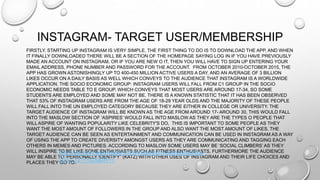 INSTAGRAM- TARGET USER/MEMBERSHIP
FIRSTLY, STARTING UP INSTAGRAM IS VERY SIMPLE, THE FIRST THING TO DO IS TO DOWNLOAD THE APP, AND WHEN
IT FINALLY DOWNLOADED THERE WILL BE A SECTION OF THE HOMEPAGE SAYING LOG IN IF YOU HAVE PREVIOUSLY
MADE AN ACCOUNT ON INSTAGRAM, OR IF YOU ARE NEW O IT, THEN YOU WILL HAVE TO SIGN UP ENTERING YOUR
EMAIL ADDRESS, PHONE NUMBER AND PASSWORD FOR THE ACCOUNT. FROM OCTOBER 2010-OCTOBER 2015, THE
APP HAS GROWN ASTONISHINGLY UP TO 400-450 MILLION ACTIVE USERS A DAY, AND AN AVERAGE OF 3 BILLION
LIKES OCCUR ON A DAILY BASIS AS WELL WHICH CONVEYS TO THE AUDIENCE THAT INSTAGRAM IS A WORLDWIDE
APPLICATION. THE SOCIO ECONOMIC GROUP: INSTAGRAM USERS WILL FALL FROM C1 GROUP IN THE SOCIO
ECONOMIC NEEDS TABLE TO E GROUP. WHICH CONVEYS THAT MOST USERS ARE AROUND 17-34, SO SOME
STUDENTS ARE EMPLOYED AND SOME MAY NOT BE. THERE IS A KNOWN STATISTIC THAT IT HAS BEEN OBSERVED
THAT 53% OF INSTAGRAM USERS ARE FROM THE AGE OF 18-29 YEAR OLDS AND THE MAJORITY OF THESE PEOPLE
WILL FALL INTO THE UN EMPLOYED CATEGORY BECAUSE THEY ARE EITHER IN COLLEGE OR UNIVERSITY. THE
TARGET AUDIENCE OF INSTAGRAM WILL BE KNOWN AS THE AGE FROM AROUND 17- AROUND 30, THIS WOULD FALL
INTO THE MASLOW SECTION OF ‘ASPIRES’ WOULD FALL INTO MASLOW AS THEY ARE THE TYPES O PEOPLE THAT
WILL ASPIRE OF WANTING POPULARITY LIKE CELEBRITY'S DO, THIS IS IMPORTANT TO SOME PEOPLE AS THEY
WANT THE MOST AMOUNT OF FOLLOWERS IN THE GROUP AND ALSO WANT THE MOST AMOUNT OF LIKES. THE
TARGET AUDIENCE CAN BE SEEN AS ENTERTAINMENT AND COMMUNICATION CAN BE USED IN INSTAGRAM AS A WAY
OF USING THE APP TO CREATE DIVERSITY AMONGST USERS AS THEY ARE COMMUNICATING AND TAGGING EACH
OTHERS IN MEMES AND PICTURES. ACCORDING TO MASLOW SOME USERS MAY BE ‘SOCIAL CLIMBERS’ AS THEY
WILL INSPIRE TO BE LIKE SOME ENTHUSIASTS SUCH AS FITNESS ENTHUSIASTS. FURTHERMORE THE AUDIENCE
MAY BE ABLE TO ‘PERSONALLY IDENTIFY” (KATZ) WITH OTHER USES OF INSTAGRAM AND THEIR LIFE CHOICES AND
PLACES THEY GO TO.
http://uk.businessinsider.com/instagram-demographics-
2013-12?r=US&IR=T
 