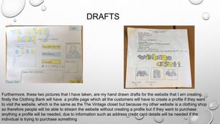 DRAFTS
Furthermore, these two pictures that I have taken, are my hand drawn drafts for the website that I am creating,
firstly the Clothing Bank will have a profile page which all the customers will have to create a profile if they want
to visit the website, which is the same as the The Vintage closet but because my other website is a clothing shop
so therefore people will be able to stream the website without creating a profile but if they want to purchase
anything a profile will be needed, due to information such as address credit card details will be needed if the
individual is trying to purchase something
 