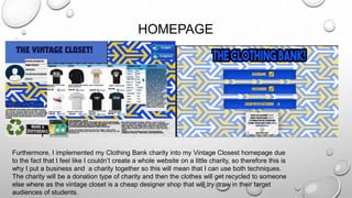 HOMEPAGE
Furthermore, I implemented my Clothing Bank charity into my Vintage Closest homepage due
to the fact that I feel like I couldn’t create a whole website on a little charity, so therefore this is
why I put a business and a charity together so this will mean that I can use both techniques.
The charity will be a donation type of charity and then the clothes will get recycled to someone
else where as the vintage closet is a cheap designer shop that will try draw in their target
audiences of students.
 