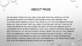ABOUT PAGE
ON THE ABOUT PAGE YOU WILL SEE A TOOL BAR THAT WILL STATE ALL OF THE
INFORMATION ABOUT MY WEBSITE FOR EXAMPLE WHO HAS CREATED ‘THE
CLOTHING BANK’ WEBSITE. ALSO IT WILL STATE ALL OF THE CUSTOMERS POLICIES,
WHEN HEY JOIN UP WHAT THEY WILL NEED TO ENTER AND THE FACT THAT ALL OF
THEIR INFORMATION WILL BE STORED SECURELY WITHIN OUR WEBSITE DUE TO
CUSTOMER POLICY IS VERY ESSENTIAL. ALSO I WILL CREATE A PROFILE PAGE ON MY
SELF STATING ALL OF THE FACTS ABOUT MYSELF BEING THE CEO OF THE COMPANY,
THE CUSTOMERS WILL WANT TO KNOW INFORMATION ABOUT MYSELF, THEY WILL
WANT KNOW IF THE WEBSITE IS SAFE, SO THEREFORE IF I STATE INFORMATION
BOUT MYSELF THIS WILL MEAN THAT THE CUSTOMERS WILL GET SOME TRUST IN ME
DUE TO MY INFORMATION BEING STATED ON THE WEBSITE.
 
