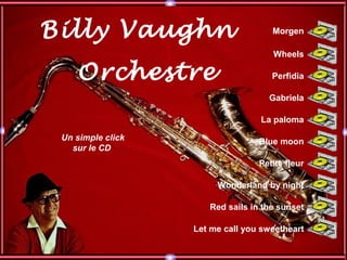 Billy Vaughn
Orchestre
Un simple click
sur le CD
Morgen
Wonderland by night
La paloma
Blue moon
Wheels
Gabriela
Perfidia
Let me call you sweetheart
Red sails in the sunset
Petite fleur
 