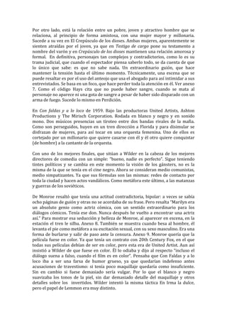 Por	
   otro	
   lado,	
   está	
   la	
   relación	
   entre	
   un	
   pobre,	
   joven	
   y	
   atractivo	
   hombre	
   que	
   se	
  
relaciona,	
   al	
   principio	
   de	
   forma	
   amistosa,	
   con	
   una	
   mujer	
   mayor	
   y	
   millonaria.	
  
Sucede	
  a	
  su	
  vez	
  en	
  El	
  Crepúsculo	
  de	
  los	
  dioses.	
  Ambas	
  mujeres,	
  aparentemente	
  se	
  
sienten	
   atraídas	
   por	
   el	
   joven,	
   ya	
   que	
   en	
   Testigo	
   de	
   cargo	
   pone	
   su	
   testamento	
   a	
  
nombre	
  del	
  varón	
  y	
  en	
  Crepúsculo	
  de	
  los	
  dioses	
  mantienen	
  una	
  relación	
  amorosa	
  y	
  
formal.	
   	
   En	
   definitiva,	
   personajes	
   tan	
   complejos	
   y	
   contradictorios,	
   como	
   lo	
   es	
   su	
  
trama	
  judicial,	
  que	
  cuando	
  el	
  espectador	
  piensa	
  saberlo	
  todo,	
  se	
  da	
  cuenta	
  de	
  que	
  
lo	
   único	
   que	
   sabe:	
   es	
   que	
   no	
   sabe	
   nada.	
   Un	
   extraordinario	
   guión,	
   que	
   hace	
  
mantener	
   la	
   tensión	
   hasta	
   el	
   último	
   momento.	
   Técnicamente,	
   una	
   escena	
   que	
   se	
  
puede	
  resaltar	
  es	
  por	
  el	
  uso	
  del	
  anteojo	
  que	
  usa	
  el	
  abogado	
  para	
  así	
  intimidar	
  a	
  sus	
  
entrevistados.	
  Se	
  basa	
  en	
  un	
  foco,	
  que	
  hace	
  perder	
  toda	
  la	
  atención	
  en	
  él.	
  Ver	
  anexo	
  
7.	
   Como	
   el	
   código	
   Hays	
   cita	
   que	
   no	
   puede	
   haber	
   sangre,	
   cuando	
   se	
   mata	
   al	
  
personaje	
  no	
  aparece	
  ni	
  una	
  gota	
  de	
  sangre	
  a	
  pesar	
  de	
  haber	
  sido	
  disparado	
  con	
  un	
  
arma	
  de	
  fuego.	
  Sucede	
  lo	
  mismo	
  en	
  Perdición.	
  
	
  
En	
   Con	
   faldas	
   y	
   a	
   lo	
   loco	
   de	
   1959.	
   Bajo	
   las	
   productoras	
   United	
   Artists,	
   Ashton	
  
Productions	
   y	
   The	
   Mirisch	
   Corporation.	
   Rodada	
   en	
   blanco	
   y	
   negro	
   y	
   en	
   sonido	
  
mono.	
   Dos	
   músicos	
   presencias	
   un	
   tiroteo	
   entre	
   dos	
   bandas	
   rivales	
   de	
   la	
   mafia.	
  
Como	
   son	
   perseguidos,	
   huyen	
   en	
   un	
   tren	
   dirección	
   a	
   Florida	
   y	
   para	
   disimular	
   se	
  
disfrazan	
   de	
   mujeres,	
   para	
   así	
   tocar	
   en	
   una	
   orquesta	
   femenina.	
   Uno	
   de	
   ellos	
   es	
  
cortejado	
  por	
  un	
  millonario	
  que	
  quiere	
  casarse	
  con	
  él	
  y	
  él	
  otro	
  quiere	
  conquistar	
  
(de	
  hombre)	
  a	
  la	
  cantante	
  de	
  la	
  orquesta.	
  	
  
	
  
Con	
   uno	
   de	
   los	
   mejores	
   finales,	
   que	
   sitúan	
   a	
   Wilder	
   en	
   la	
   cabeza	
   de	
   los	
   mejores	
  
directores	
   de	
   comedia	
   con	
   un	
   simple:	
   “bueno,	
   nadie	
   es	
   perfecto”.	
   Sigue	
   teniendo	
  
tintes	
   políticos	
   y	
   se	
   cambia	
   en	
   este	
   momento	
   la	
   visión	
   de	
   los	
   gánsters,	
   no	
   es	
   la	
  
misma	
  de	
  la	
  que	
  se	
  tenía	
  en	
  el	
  cine	
  negro.	
  Ahora	
  se	
  consideran	
  medio	
  comunistas,	
  
medio	
   simpatizantes.	
   Ya	
   que	
   sus	
   fórmulas	
   son	
   las	
   mismas:	
   redes	
   de	
   contacto	
   por	
  
toda	
  la	
  ciudad	
  y	
  hacen	
  actos	
  vandálicos.	
  Como	
  metáfora	
  este	
  último,	
  a	
  las	
  matanzas	
  
y	
  guerras	
  de	
  los	
  soviéticos.	
  	
  
	
  
De	
   Monroe	
   resaltó	
   que	
   tenía	
   una	
   actitud	
   contradictoria,	
   bipolar:	
   a	
   veces	
   se	
   sabía	
  
ocho	
  páginas	
  de	
  guión	
  y	
  otras	
  no	
  se	
  acordaba	
  de	
  su	
  frase.	
  Pero	
  resalta	
  “Marilyn	
  era	
  
un	
   absoluto	
   genio	
   como	
   actriz	
   cómica,	
   con	
   un	
   sentido	
   extraordinario	
   para	
   los	
  
diálogos	
  cómicos.	
  Tenía	
  ese	
  don.	
  Nunca	
  después	
  he	
  vuelto	
  a	
  encontrar	
  una	
  actriz	
  
así.”	
  Para	
  mostrar	
  esa	
  seducción	
  y	
  belleza	
  de	
  Monroe,	
  al	
  aparecer	
  en	
  escena,	
  en	
  la	
  
estación	
   el	
   tren	
   le	
   silba.	
   Anexo	
   8.	
   También	
   se	
   muestra	
   cuando	
   besa	
   al	
   hombre,	
   él	
  
levanta	
  el	
  pie	
  como	
  metáfora	
  a	
  su	
  excitación	
  sexual,	
  con	
  su	
  sexo	
  masculino.	
  Era	
  una	
  
forma	
  de	
  burlarse	
  y	
  salir	
  de	
  paso	
  ante	
  la	
  censura.	
  Anexo	
  9.	
  Monroe	
  quería	
  que	
  la	
  
película	
  fuese	
  en	
  color.	
  Ya	
  que	
  tenía	
  un	
  contrato	
  con	
  20th	
  Century	
  Fox,	
  en	
  el	
  que	
  
todas	
  sus	
  películas	
  debían	
  de	
  ser	
  en	
  color,	
  pero	
  esta	
  era	
  de	
  United	
  Artist.	
  Aun	
  así	
  
insistió	
   a	
   Wilder	
   de	
   que	
   fuese	
   en	
   color.	
   Él	
   lo	
   odiaba	
   y	
   dijo	
   al	
   respecto	
   “incluso	
   el	
  
diálogo	
   suena	
   a	
   falso,	
   cuando	
   el	
   film	
   es	
   en	
   color”.	
   Pensaba	
   que	
   Con	
   Faldas	
   y	
   a	
   lo	
  
loco	
   iba	
   a	
   ser	
   una	
   farsa	
   de	
   humor	
   grueso,	
   ya	
   que	
   quedarían	
   indefenso	
   antes	
  
acusaciones	
   de	
   travestismo:	
   si	
   tenía	
   poco	
   maquillaje	
   quedaría	
   como	
   insuficiente.	
  
Sin	
   en	
   cambio	
   si	
   fuese	
   demasiado	
   sería	
   vulgar.	
   Por	
   lo	
   que	
   el	
   blanco	
   y	
   negro	
  
suavizaba	
   los	
   tonos	
   de	
   la	
   piel,	
   sin	
   dar	
   demasiado	
   detalle	
   del	
   maquillaje	
   y	
   otros	
  
detalles	
   sobre	
   los	
   	
   invertidos.	
   Wilder	
   intentó	
   la	
   misma	
   táctica	
   En	
   Irma	
   la	
   dulce,	
  
pero	
  el	
  papel	
  de	
  Lemmon	
  era	
  muy	
  distinto.	
  
 