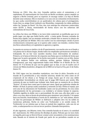Estrena	
   en	
   1961:	
   Uno,	
   dos,	
   tres.	
   Comedia	
   satírica	
   entre	
   el	
   comunismo	
   y	
   el	
  
capitalismo.	
  El	
  representante	
  de	
  Coca-­‐Cola	
  en	
  Berlín	
  occidente,	
  quiere	
  ampliar	
  su	
  
negocio	
   a	
   Berlín	
   oriental,	
   pero	
   su	
   superior,	
   le	
   encarga	
   cuidar	
   a	
   su	
   hija	
   en	
   Berlín	
  
durante	
  unas	
  semanas.	
  Ella	
  se	
  enamora	
  y	
  se	
  casa	
  con	
  un	
  comunista	
  revolucionario.	
  
Lo	
   que	
   acaba	
   convirtiéndose	
   en	
   un	
   quebradero	
   de	
   cabeza	
   para	
   el	
   protagonista.	
  	
  
Como	
  hizo	
  su	
  amigo	
  Ernst	
  Lubitsch	
  con	
  Ninotchka;	
  rompiendo	
  los	
  tabús	
  políticos	
  
sobre	
   las	
   “purgas	
   en	
   Rusia”.	
   En	
   Uno,	
   dos,	
   tres	
   anticipa	
   las	
   relaciones	
   comerciales	
  
entre	
   EE.UU.	
   y	
   Rusia,	
   mostrándolo	
   de	
   forma	
   micro	
   con	
   los	
   esfuerzos	
   del	
  
colonialismo	
  de	
  Coca-­‐Cola.	
  	
  
	
  
La	
   crítica	
   fue	
   dura	
   con	
   Wilder	
   y	
   no	
   tuvo	
   éxito	
   comercial,	
   se	
   justificaba	
   que	
   no	
   se	
  
podía	
   jugar	
   con	
   algo	
   que	
   había	
   hecho	
   sufrir	
   	
   a	
   tanta	
   gente.	
   Bromas	
   contadas	
   de	
  
forma	
  muy	
  rápida,	
  con	
  un	
  montaje	
  acelerado	
  y	
  donde	
  más	
  se	
  mueve	
  la	
  cámara	
  de	
  
todas	
  las	
  películas	
  de	
  Wilder.	
  Otra	
  vez	
  vuelve	
  con	
  los	
  estereotipos:	
  desde	
  el	
  joven	
  
revolucionario	
   comunista	
   que	
   ni	
   si	
   quiera	
   sabe	
   comer	
   con	
   tenedor,	
   vestirse	
   bien	
  
(no	
  lleva	
  calzoncillos)	
  y	
  el	
  capitalista	
  es	
  agresivo	
  y	
  egoísta.	
  	
  
	
  
La	
  puesta	
  en	
  escena	
  es	
  similar	
  a	
  la	
  de	
  El	
  apartamento,	
  con	
  mucho	
  aire	
  en	
  el	
  fondo	
  y	
  
con	
  planos	
  de	
  la	
  oficina	
  largos,	
  donde	
  todos	
  los	
  empleados	
  permanecen	
  sentados	
  y	
  
trabajando.	
   En	
   un	
   bar	
   ruso	
   suceden	
   muchas	
   cosas	
   interesantes	
   de	
   analizar.	
  
Primero,	
  se	
  le	
  lanza	
  al	
  director	
  de	
  orquesta	
  una	
  llama	
  que	
  es	
  recibida	
  de	
  forma	
  que	
  
llegue	
  por	
  la	
  parte	
  apropiada.	
  Se	
  ha	
  hecho	
  marcando	
  el	
  camino	
  con	
  un	
  hilo.	
  Anexo	
  
13.	
   Las	
   mujeres	
   bailan	
   con	
   uniforme	
   militar,	
   parejas	
   lésbicas.	
   Símbolos	
  
transgresores,	
   que	
   muy	
   seguramente	
   había	
   visto	
   Wilder	
   en	
   el	
   Berlín	
   de	
   los	
   20.	
  	
  
Anexo	
   14.	
   Y	
   la	
   broma	
   de	
   que	
   con	
   los	
   golpes	
   que	
   se	
   dan,	
   se	
   cae	
   el	
   cuadro	
   con	
   el	
  
retrato	
  de	
  Nikita	
  Jrushchov,	
  dirigente	
  de	
  la	
  URSS	
  en	
  la	
  Guerra	
  Fría,	
  por	
  el	
  de	
  Stalin.	
  
Anexo	
  15.	
  
	
  
En	
   1963	
   sigue	
   con	
   las	
   comedias	
   románticas,	
   con	
   Irma	
   la	
   dulce.	
   Envuelto	
   en	
   el	
  
mundo	
   de	
   la	
   prostitución	
   y	
   una	
   relación	
   amorosa,	
   donde	
   los	
   celos	
   como	
   en	
   El	
  
crepúsculo	
   de	
   los	
   dioses	
   y	
   en	
   Testigo	
   de	
   cargo,	
   hacen	
   que	
   él	
   cree	
   una	
   doble	
  
personalidad.	
   Inventándose	
   un	
   cliente	
   que	
   le	
   paga	
   500	
   francos	
   por	
   sesión.	
   Ella	
  
contenta	
   de	
   que	
   no	
   tendrá	
   que	
   trabajar	
   más,	
   hasta	
   que	
   se	
   enamora	
   de	
   su	
   cliente	
  
“ficticio”.	
  El	
  novio	
  hace	
  como	
  que	
  le	
  mata	
  por	
  amor.	
  Igual	
  que	
  películas	
  citadas	
  de	
  
Wilder.	
   Al	
   final,	
   la	
   pareja	
   acaba	
   casándose	
   y	
   teniendo	
   un	
   hijo.	
   Utiliza	
   el	
   espejo,	
   que	
  
será	
  una	
  de	
  las	
  obsesiones	
  de	
  Fassbinder.	
  Junto	
  con	
  las	
  prostitutas.	
  Se	
  crea	
  como	
  
enfrentamiento	
   de	
   los	
   personajes	
   a	
   su	
   realidad	
   y	
   al	
   mismo	
   tiempo	
   lo	
   separan.	
  
También	
   significa	
   la	
   doble	
   cara	
   o	
   personalidad.	
   En	
   este	
   caso,	
   ella	
   deja	
   subir	
   a	
   un	
  
chico	
  a	
  su	
  casa,	
  deja	
  su	
  faceta	
  de	
  prostituta	
  para	
  mantener	
  una	
  relación.	
  Y	
  el	
  espejo	
  
hace	
  esa	
  función,	
  mostrándose	
  a	
  través	
  de	
  él,	
  simboliza	
  su	
  “yo”	
  más	
  íntimo.	
  Anexo	
  
16.	
   Que	
   los	
   personajes	
   de	
   Wilder	
   se	
   disfracen	
   o	
   adopten	
   otro	
   rol,	
   ha	
   salido	
   en	
  
numerosas	
   películas.	
   Hecha	
   en	
   color	
   con	
   Technicolor	
   y	
   en	
   sonido	
   mono.	
   El	
  
Technicolor	
   es	
   un	
   sistema	
   que	
   se	
   basa	
   en	
   juntad	
   dos	
   negativos,	
   cada	
   uno	
   de	
   un	
  
color,	
  a	
  suberponerlos	
  se	
  crea	
  un	
  tercer	
  positivo.	
  Llamado	
  interpositivo.	
  	
  
	
  
Al	
  año	
  siguiente,	
  con	
  Bésame,	
  tonto.	
  Una	
  comedia	
  basada	
  en	
  el	
  amor	
  y	
  la	
  santidad	
  
del	
  	
  matrimonio.	
  En	
  1966	
  estrena	
  En	
  Bandeja	
  de	
  plata.	
  Película	
  que	
  no	
  tuvo	
  éxito	
  
en	
  taquilla,	
  pero	
  que	
  se	
  llevó	
  el	
  Oscar	
  a	
  mejor	
  actor	
  secundario	
  y	
  tres	
  nominaciones	
  
más.	
   Basada	
   en	
   el	
   intento	
   de	
   fraude	
   por	
   parte	
   de	
   un	
   periodista	
   cuando	
   en	
   un	
  
 