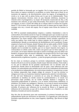 partido	
   de	
   fútbol	
   es	
   lesionado	
   por	
   un	
   jugador.	
   Por	
   lo	
   tanto,	
   intenta	
   creer	
   que	
   la	
  
farsa	
  sobre	
  su	
  ruptura	
  vertebral	
  y	
  su	
  parálisis,	
  es	
  cierta.	
  Hasta	
  que	
  al	
  final,	
  en	
  un	
  
momento	
   de	
   angustia	
   y	
   de	
   discriminación	
   contra	
   los	
   negros,	
   el	
   protagonista	
   se	
  
revela	
   y	
   se	
   ve	
   que	
   está	
   en	
   plena	
   forma,	
   por	
   lo	
   que	
   no	
   es	
   indemnizando.	
   Tiene	
  
algunas	
   innovaciones	
   técnicas	
   como	
   en	
   una	
   llamada	
   telefónica,	
   muestran	
   la	
  
relación	
   entre	
   el	
   protagonista	
   y	
   su	
   mujer.	
   Él	
   locamente	
   enamorado	
   de	
   ella,	
   y	
   ella	
  
mantiene	
  otra	
  relación,	
  ya	
  que	
  están	
  divorciados.	
  Para	
  mostrar	
  que	
  la	
  mujer	
  está	
  
con	
  alguien,	
  se	
  hace	
  a	
  través	
  del	
  reflejo	
  de	
  su	
  silueta	
  sobre	
  la	
  cortina	
  de	
  la	
  ducha.	
  
Anexo	
  17.	
  En	
  el	
  anexo	
  18	
  se	
  muestra	
  de	
  forma	
  sutil,	
  la	
  cámara	
  que	
  les	
  espía.	
  Ello	
  se	
  
consigue	
   otra	
   vez,	
   a	
   través	
   del	
   espejo.	
   Usa	
   el	
   espejo	
   como	
   forma	
   de	
   mostrar	
   la	
  
realidad.	
  	
  
	
  
En	
   1969	
   la	
   sociedad	
   estadounidense	
   empieza	
   a	
   cambiar.	
   Llamándose	
   a	
   esto	
   la	
  
contracultura.	
  El	
  contexto	
  social	
  en	
  el	
  que	
  se	
  embargan	
  para	
  que	
  suceda	
  es	
  que	
  son	
  
los	
  jóvenes	
  que	
  han	
  vivido	
  la	
  postguerra,	
  ahora	
  tienen	
  un	
  aumento	
  del	
  la	
  capacidad	
  
adquisitiva.	
   Las	
   clases	
   medias	
   están	
   acomodadas,	
   tienen	
   estudios	
   superiores	
   no	
  
como	
   sus	
   padres,	
   han	
   vivido	
   bajo	
   la	
   cultura	
   popular	
   de	
   la	
   televisión	
   y	
   el	
   anti-­‐
establishment.	
  Basado	
  en	
  movimientos	
  de	
  desobediencia	
  civil	
  y	
  pacifismo.	
  Porque	
  
empieza	
  la	
  Guerra	
  de	
  Vietnam,	
  donde	
  Vietnam	
  del	
  sur	
  pide	
  ayuda	
  a	
  EE.UU.	
  Donde	
  
este	
   país	
   empieza	
   un	
   reclutamiento	
   obligatorio	
   para	
   ir	
   a	
   luchar.	
   Los	
   soldados	
  
elegidos	
   son	
   la	
   sociedad	
   sin	
   estudios,	
   que	
   en	
   su	
   mayor	
   mayoría	
   eran	
   negros.	
   La	
  
contracultura	
   se	
   rebela	
   contra	
   ello,	
   contra	
   una	
   guerra	
   que	
   no	
   tiene	
   nada	
   que	
   ver	
  
con	
  el	
  país,	
  con	
  el	
  único	
  objetivo	
  marcado	
  es	
  matar	
  al	
  enemigo,	
  pero	
  sin	
  alabar	
  una	
  
bandera,	
  arroparse	
  bajo	
  una	
  moral	
  o	
  defender	
  sus	
  propias	
  tierras.	
  Por	
  lo	
  que	
  surge	
  
una	
   mentalidad	
   crítica	
   ante	
   lo	
   establecido,	
   ante	
   las	
   instituciones	
   como	
   la	
  
administración,	
  el	
  gobierno,	
  la	
  policía…	
  y	
  ante	
  los	
  propios	
  principios	
  nacionales.	
  	
  
	
  
En	
   los	
   cines	
   se	
   involucra	
   porque	
   la	
   corriente	
   independiente	
   adquiere	
   fuerza.	
  
Siendo	
  el	
  fin	
  de	
  la	
  era	
  de	
  los	
  estudios.	
  Dando	
  mayor	
  libertad	
  artística.	
  Viene	
  dado	
  a	
  
su	
   vez,	
   por	
   la	
   inflación	
   de	
   los	
   grandes	
   espectáculos	
   con	
   su	
   elevado	
   coste	
   de	
  
producción.	
   Siendo	
   ahora	
   lo	
   demandado	
   cine	
   de	
   autor,	
   como	
   influencia	
   del	
   cine	
  
italiano.	
  Los	
  antecedentes	
  más	
  sonados	
  son	
  la	
  serie	
  B,	
  los	
  realizadores	
  de	
  televisión	
  
y	
  las	
  productoras	
  independientes,	
  sin	
  restricciones	
  temáticas,	
  ni	
  expresivas;	
  ya	
  que	
  
no	
   estaban	
   amparadas	
   bajo	
   ningún	
   código	
   de	
   censura.	
   Ya	
   que	
   los	
   jóvenes	
   se	
  
refugian	
  en	
  el	
  cine,	
  en	
  el	
  autocine,	
  mientras	
  la	
  generación	
  anterior	
  ve	
  la	
  televisión.	
  	
  
El	
   cine	
   del	
   new	
   Hollywood	
   se	
   convierte	
   en	
   un	
   arma	
   de	
   reflexión	
   ideológica,	
  
cambiando	
   su	
   temática	
   no	
   siendo	
   causal	
   los	
   acontecimientos	
   y	
   sí	
   casual.	
   Los	
  
personajes	
   están	
   perdidos,	
   sin	
   un	
   rumbo	
   definido,	
   dudosos	
   e	
   inseguros.	
   Se	
  
representa	
   gráficamente	
   la	
   violencia,	
   y	
   no	
   se	
   tienen	
   restricciones	
   estilísticas,	
   ni	
  
temáticas.	
  Los	
  finales	
  son	
  ambiguos	
  y	
  abiertos,	
  no	
  se	
  trata	
  la	
  moral	
  convencional,	
  
hay	
   sexo	
   de	
   forma	
   explícita.	
   Se	
   rompe	
   con	
   la	
   lógica	
   del	
   montaje	
   y	
   la	
   cámara	
  
invisible.	
   El	
   primero	
   por	
   influencia	
   de	
   la	
   escuela	
   de	
   Moscú	
   y	
   el	
   segundo	
   por	
  
influencia	
   de	
   la	
   televisión,	
   ya	
   que	
   ahí	
   la	
   cámara	
   tiende	
   a	
   ser	
   a	
   hombro	
   y	
   es	
   más	
  
dinámica.	
  Creando	
  así	
  nuevos	
  encuadres.	
  	
  
	
  
Hay	
   dos	
   olas	
   de	
   directores	
   para	
   este	
   movimiento:	
   la	
   primera	
   formada	
   por	
   cine	
  
independiente	
  hecho	
  por	
  directores	
  en	
  televisión.	
  Y	
  la	
  segunda	
  por	
  universitarios	
  
formados	
  específicamente	
  en	
  cine,	
  como	
  Coppola	
  y	
  Spielberg.	
  	
  Que	
  llevará	
  al	
  High	
  
Concept.	
  
 
