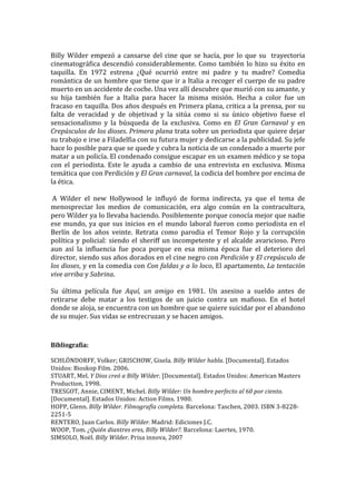  
Billy	
   Wilder	
   empezó	
   a	
   cansarse	
   del	
   cine	
   que	
   se	
   hacía,	
   por	
   lo	
   que	
   su	
   	
   trayectoria	
  
cinematográfica	
   descendió	
   considerablemente.	
   Como	
   también	
   lo	
   hizo	
   su	
   éxito	
   en	
  
taquilla.	
   En	
   1972	
   estrena	
   ¿Qué	
   ocurrió	
   entre	
   mi	
   padre	
   y	
   tu	
   madre?	
   Comedia	
  
romántica	
  de	
  un	
  hombre	
  que	
  tiene	
  que	
  ir	
  a	
  Italia	
  a	
  recoger	
  el	
  cuerpo	
  de	
  su	
  padre	
  
muerto	
  en	
  un	
  accidente	
  de	
  coche.	
  Una	
  vez	
  allí	
  descubre	
  que	
  murió	
  con	
  su	
  amante,	
  y	
  
su	
   hija	
   también	
   fue	
   a	
   Italia	
   para	
   hacer	
   la	
   misma	
   misión.	
   Hecha	
   a	
   color	
   fue	
   un	
  
fracaso	
  en	
  taquilla.	
  Dos	
  años	
  después	
  en	
  Primera	
  plana,	
  critica	
  a	
  la	
  prensa,	
  por	
  su	
  
falta	
   de	
   veracidad	
   y	
   de	
   objetivad	
   y	
   la	
   sitúa	
   como	
   si	
   su	
   único	
   objetivo	
   fuese	
   el	
  
sensacionalismo	
   y	
   la	
   búsqueda	
   de	
   la	
   exclusiva.	
   Como	
   en	
   El	
   Gran	
   Carnaval	
   y	
   en	
  
Crepúsculos	
  de	
  los	
  dioses.	
  Primera	
  plana	
  trata	
  sobre	
  un	
  periodista	
  que	
  quiere	
  dejar	
  
su	
  trabajo	
  e	
  irse	
  a	
  Filadelfia	
  con	
  su	
  futura	
  mujer	
  y	
  dedicarse	
  a	
  la	
  publicidad.	
  Su	
  jefe	
  
hace	
  lo	
  posible	
  para	
  que	
  se	
  quede	
  y	
  cubra	
  la	
  noticia	
  de	
  un	
  condenado	
  a	
  muerte	
  por	
  
matar	
   a	
   un	
   policía.	
   El	
   condenado	
   consigue	
   escapar	
   en	
   un	
   examen	
   médico	
   y	
   se	
   topa	
  
con	
   el	
   periodista.	
   Este	
   le	
   ayuda	
   a	
   cambio	
   de	
   una	
   entrevista	
   en	
   exclusiva.	
   Misma	
  
temática	
  que	
  con	
  Perdición	
  y	
  El	
  Gran	
  carnaval,	
  la	
  codicia	
  del	
  hombre	
  por	
  encima	
  de	
  
la	
  ética.	
  
	
  
	
  A	
   Wilder	
   el	
   new	
   Hollywood	
   le	
   influyó	
   de	
   forma	
   indirecta,	
   ya	
   que	
   el	
   tema	
   de	
  
menospreciar	
   los	
   medios	
   de	
   comunicación,	
   era	
   algo	
   común	
   en	
   la	
   contracultura,	
  
pero	
  Wilder	
   ya	
   lo	
   llevaba	
   haciendo.	
   Posiblemente	
   porque	
   conocía	
   mejor	
   que	
   nadie	
  
ese	
   mundo,	
   ya	
   que	
   sus	
   inicios	
   en	
   el	
   mundo	
   laboral	
   fueron	
   como	
   periodista	
   en	
   el	
  
Berlín	
   de	
   los	
   años	
   veinte.	
   Retrata	
   como	
   parodia	
   el	
   Temor	
   Rojo	
   y	
   la	
   corrupción	
  
política	
   y	
   policial:	
   siendo	
   el	
   sheriff	
   un	
   incompetente	
   y	
   el	
   alcalde	
   avaricioso.	
   Pero	
  
aun	
   así	
   la	
   influencia	
   fue	
   poca	
   porque	
   en	
   esa	
   misma	
   época	
   fue	
   el	
   deterioro	
   del	
  
director,	
   siendo	
   sus	
   años	
   dorados	
   en	
   el	
   cine	
   negro	
   con	
   Perdición	
   y	
   El	
   crepúsculo	
   de	
  
los	
  dioses,	
  y	
  en	
  la	
  comedia	
  con	
  Con	
  faldas	
  y	
  a	
  lo	
  loco,	
  El	
  apartamento,	
  La	
  tentación	
  
vive	
  arriba	
  y	
  Sabrina.	
  	
  
	
  
Su	
   última	
   película	
   fue	
   Aquí,	
   un	
   amigo	
   en	
   1981.	
   Un	
   asesino	
   a	
   sueldo	
   antes	
   de	
  
retirarse	
   debe	
   matar	
   a	
   los	
   testigos	
   de	
   un	
   juicio	
   contra	
   un	
   mafioso.	
   En	
   el	
   hotel	
  
donde	
  se	
  aloja,	
  se	
  encuentra	
  con	
  un	
  hombre	
  que	
  se	
  quiere	
  suicidar	
  por	
  el	
  abandono	
  
de	
  su	
  mujer.	
  Sus	
  vidas	
  se	
  entrecruzan	
  y	
  se	
  hacen	
  amigos.	
  


Bibliografía:	
  
	
  
SCHLÖNDORFF,	
  Volker;	
  GRISCHOW,	
  Gisela.	
  Billy	
  Wilder	
  habla.	
  [Documental].	
  Estados	
  
Unidos:	
  Bioskop	
  Film.	
  2006.	
  
STUART,	
  Mel.	
  Y	
  Dios	
  creó	
  a	
  Billy	
  Wilder.	
  [Documental].	
  Estados	
  Unidos:	
  American	
  Masters	
  
Production,	
  1998.	
  
TRESGOT,	
  Annie,	
  CIMENT,	
  Michel.	
  Billy	
  Wilder:	
  Un	
  hombre	
  perfecto	
  al	
  60	
  por	
  ciento.	
  
[Documental].	
  Estados	
  Unidos:	
  Action	
  Films.	
  1980.	
  
HOPP,	
  Glenn.	
  Billy	
  Wilder.	
  Filmografía	
  completa.	
  Barcelona:	
  Taschen,	
  2003.	
  ISBN	
  3-­‐8228-­‐
2251-­‐5	
  
RENTERO,	
  Juan	
  Carlos.	
  Billy	
  Wilder.	
  Madrid:	
  Ediciones	
  J.C.	
  
WOOP,	
  Tom.	
  ¿Quién	
  diantres	
  eres,	
  Billy	
  Wilder?.	
  Barcelona:	
  Laertes,	
  1970.	
  
SIMSOLO,	
  Noël.	
  Billy	
  Wilder.	
  Prisa	
  innova,	
  2007	
  
 