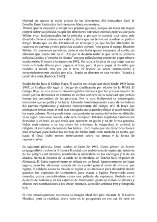 libertad	
   en	
   cuanto	
   al	
   estilo	
   propio	
   de	
   los	
   directores.	
   Ahí	
   trabajaban	
   Cecil	
   B.	
  
Demille,	
  Ernst	
  Lubitsch	
  y	
  los	
  Hermanos	
  Marx,	
  entre	
  otros.	
  
	
  Wilder	
   quería	
   empezar	
   a	
   dirigir	
   sus	
   propios	
   guiones,	
   porque	
   así	
   tenía	
   un	
   mayor	
  
control	
   sobre	
   su	
   película,	
   ya	
  que	
   los	
   directores	
   borraban	
   escenas	
   enteras	
   que	
   para	
  
Wilder	
   eran	
   fundamentales	
   en	
   la	
   película,	
   y	
   porque	
   le	
   parecía	
   una	
   tarea	
   más	
  
divertida.	
   Pero	
   el	
   sistema	
   era	
   estricto,	
   hasta	
   que	
   no	
   tenían	
   un	
   nombre	
   no	
   podían	
  
dirigir.	
   Hasta	
   que	
   un	
   día	
   Paramount	
   se	
   arriesgó	
   y	
   ya	
   que	
   hacían	
   alrededor	
   de	
  
cuarenta	
  o	
  cuarenta	
  y	
  cinco	
  películas	
  anuales	
  dijeron:	
  “nos	
  gusta	
  el	
  equipo	
  Brackett	
  
Wilder.	
   No	
   queremos	
   perderlos,	
   pero	
   si	
   ese	
   bobo	
   quiere	
   romperse	
   el	
   cuello,	
   no	
  
sabemos	
   que	
   puede	
   dar	
   de	
   sí”.	
   Así	
   que	
   le	
   dejaron	
   rodar	
   lo	
   que	
   sería	
   su	
   primera	
  
película.	
  Lo	
  hizo	
  a	
  “prueba	
  de	
  idiotas”	
  con	
  una	
  película	
  muy	
  comercial	
  y	
  que	
  obtuvo	
  
mucho	
  éxito:	
  El	
  mayor	
  y	
  la	
  menor,	
  en	
  1942.	
  Narraba	
  la	
  historia	
  de	
  una	
  mujer	
  que	
  no	
  
tenía	
   suficiente	
   dinero	
   para	
   pagarse	
   el	
   tren,	
   pero	
   sí	
   para	
   pagar	
   el	
   de	
   niño	
   que	
  
costaba	
   la	
   mitad.	
   Una	
   vez	
   en	
   el	
   tren,	
   el	
   revisor	
   se	
   siente	
   inusualmente	
   y	
  
sorprendentemente	
   atraído	
   por	
   ella.	
   	
   Según	
   su	
   director	
   es	
   una	
   versión	
   “blanda	
   y	
  
casta”	
  de	
  Lolita	
  (Kubrick,	
  1962).	
  	
  
	
  
Estaba	
  hecha	
  bajo	
  el	
  Código	
  Hays.	
  El	
  cual	
  es	
  un	
  código	
  que	
  duró	
  desde	
  1934	
  hasta	
  
1967,	
   al	
   finalizar	
   dio	
   lugar	
   al	
   código	
   de	
   clasificación	
   por	
   edades	
   de	
   la	
   MPAA.	
   El	
  
Código	
   Hays	
   es	
   una	
   censura	
   cinematográfica	
   formada	
   por	
   las	
   propias	
   majors.	
   Se	
  
inició	
  por	
  las	
  demandas	
  de	
  censura	
  de	
  ciertos	
  sectores	
  de	
  la	
  sociedad,	
  que	
  pedían	
  
limitar	
   los	
   contenidos	
   de	
   las	
   películas.	
   Por	
   lo	
   que,	
   Hollywood	
   se	
   autorreguló,	
  
marcando	
  que	
  se	
  podía	
  y	
  no	
  hacer.	
  Llamado	
  homónimamente	
  a	
  uno	
  de	
  los	
  líderes	
  
del	
   partido	
   republicano	
   y	
   máximo	
   representante	
   del	
   código:	
   Will	
   H.	
   Hays.	
   Los	
  
principales	
  temas	
  eran:	
  el	
  mal	
  está	
  castigado,	
  no	
  se	
  puede	
  rebajar	
  el	
  nivel	
  moral	
  de	
  
los	
  espectadores.	
  No	
  se	
  puede	
  tener	
  una	
  posición	
  en	
  contra	
  del	
  orden	
  establecido,	
  
si	
   en	
   algún	
   personaje	
   sucede,	
   este	
   será	
   castigado.	
   Estaban	
   regulados	
   también	
   los	
  
desnudos	
   y	
   el	
   sexo,	
   ya	
   que	
   tenía	
   que	
   aparecer	
   en	
   guión	
   y	
   no	
   de	
   forma	
   gratuita.	
  
Había	
   restricciones	
   a	
   su	
   vez	
   sobre	
   los	
   crímenes,	
   la	
   vulgaridad,	
   el	
   alcohol,	
   la	
  
religión,	
   el	
   vestuario,	
   decorados,	
   los	
   bailes…	
   Esto	
   hacía	
   que	
   los	
   directores	
   fuesen	
  
más	
   creativos	
   para	
   burlar	
   las	
   normas	
   de	
   forma	
   sutil.	
   Pero	
   también	
   es	
   cierto,	
   que	
  
hacía	
   el	
   final,	
   hubo	
   menos	
   restricciones	
   sobre	
   los	
   temas	
   y	
   la	
   forma	
   de	
  
representarlos.	
  	
  
	
  
Su	
   siguiente	
   película,	
   Cinco	
   tumbas	
   al	
   Cairo	
   de	
   1943.	
   Como	
   género	
   de	
   ficción	
  
propagandístico	
   sobre	
   la	
   II	
   Guerra	
   Mundial,	
   con	
   melodrama	
   de	
   espionaje.	
   Advierte	
  
de	
   los	
   peligros	
   del	
   nazismo,	
   resaltando	
   la	
   naturaleza	
   de	
   los	
   enemigos	
   y	
   la	
   de	
   los	
  
aliados.	
   Narra	
   la	
   historia	
   de	
   la	
   caída	
   de	
   la	
   fortaleza	
   de	
   Tobruk	
   bajo	
   el	
   poder	
   de	
  
Alemania.	
   El	
   único	
   superviviente	
   se	
   refugia	
   en	
   un	
   hotel.	
   Aparentemente	
   un	
   lugar	
  
seguro,	
   pero	
   los	
   alemanes	
   marcan	
   ahí	
   su	
   cuartel	
   general	
   antes	
   de	
   avanzar	
   por	
  
Egipto.	
  El	
  soldado	
  asume	
  la	
  misión	
  de	
  vigilar	
  a	
  los	
  alemanes	
  para	
  descubrir	
  donde	
  
guardan	
   los	
   depósitos	
   de	
   suministros	
   para	
   atacar	
   a	
   Egipto.	
   Presentado	
   como	
  
comedia,	
   acaba	
   convirtiéndose	
   como	
   una	
   película	
   de	
   espionaje.	
   Rodada	
   en	
   el	
  
desierto	
  de	
  Arizona	
  y	
  en	
  los	
  estudios	
  de	
  Paramount,	
  gastó	
  un	
  millón	
  de	
  dólares	
  y	
  
obtuvo	
  tres	
  nominaciones	
  a	
  los	
  Oscar:	
  montaje,	
  dirección	
  artística	
  b/n	
  y	
  fotografía	
  
b/n.	
  
	
  
El	
   cine	
   estadounidense	
   mostraba	
   la	
   imagen	
   ideal	
   del	
   país	
   durante	
   la	
   II	
   Guerra	
  
Mundial,	
   pero	
   la	
   realidad,	
   sobre	
   todo	
   en	
   la	
   postguerra	
   no	
   era	
   así.	
   Se	
   creó	
   un	
  
 