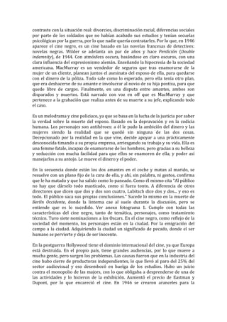 contraste	
  con	
  la	
  situación	
  real:	
  divorcios,	
  discriminación	
  racial,	
  diferencias	
  sociales	
  
por	
   parte	
   de	
   los	
   soldados	
   que	
   no	
   habían	
   acabado	
   sus	
   estudios	
   y	
   tenían	
   secuelas	
  
psicológicas	
  por	
  la	
  guerra,	
  por	
  lo	
  que	
  nadie	
  quería	
  contratarles.	
  Por	
  lo	
  que,	
  en	
  1946	
  
aparece	
   el	
   cine	
   negro,	
   es	
   un	
   cine	
   basado	
   en	
   las	
   novelas	
   francesas	
   de	
   detectives:	
  
novelas	
   negras.	
   Wilder	
   se	
   adelanta	
   un	
   par	
   de	
   años	
   y	
   hace	
   Perdición	
   (Double	
  
indemnity),	
   de	
   1944.	
   Con	
   atmósfera	
   oscura,	
   basándose	
   en	
   claro	
   oscuros,	
   con	
   una	
  
clara	
  influencia	
  del	
  expresionismo	
  alemán.	
  Enseñando	
  la	
  hipocresía	
  de	
  la	
  sociedad	
  
americana.	
   MacMurray	
   es	
   un	
   vendedor	
   de	
   seguros	
   que	
   tras	
   enamorarse	
   de	
   la	
  
mujer	
  de	
  un	
  cliente,	
  planean	
  juntos	
  el	
  asesinato	
  del	
  esposo	
  de	
  ella,	
  para	
  quedarse	
  
con	
   el	
   dinero	
   de	
   la	
   póliza.	
   Todo	
   sale	
   como	
   lo	
   esperado,	
   pero	
   ella	
   tenía	
   otro	
   plan,	
  
que	
   era	
   deshacerse	
   de	
   su	
   amante	
   e	
   involucrar	
   al	
   novio	
   de	
   su	
   hija	
   postiza,	
   para	
   que	
  
quede	
   libre	
   de	
   cargos.	
   Finalmente,	
   en	
   una	
   disputa	
   entre	
   amantes,	
   ambos	
   son	
  
disparados	
   y	
   muertos.	
   Está	
   narrado	
   con	
   voz	
   en	
   off	
   que	
   es	
   MacMurray	
   y	
   que	
  
pertenece	
  a	
  la	
  grabación	
  que	
  realiza	
  antes	
  de	
  su	
  muerte	
  a	
  su	
  jefe,	
  explicando	
  todo	
  
el	
  caso.	
  
	
  
Es	
  un	
  melodrama	
  y	
  cine	
  policiaco,	
  ya	
  que	
  se	
  basa	
  en	
  la	
  lucha	
  de	
  la	
  justicia	
  por	
  saber	
  
la	
   verdad	
   sobre	
   la	
   muerte	
   del	
   esposo.	
   Basado	
   en	
   la	
   depravación	
   y	
   en	
   la	
   codicia	
  
humana.	
   Los	
   personajes	
   son	
   antihéroes:	
   a	
   él	
   le	
   pudo	
   la	
   ambición	
   del	
   dinero	
   y	
   las	
  
mujeres	
   siendo	
   la	
   realidad	
   que	
   se	
   quedó	
   sin	
   ninguna	
   de	
   las	
   dos	
   cosas.	
  
Decepcionado	
   por	
   la	
   realidad	
   en	
   la	
   que	
   vive,	
   decide	
   apoyar	
   a	
   una	
   prácticamente	
  
desconocida	
  timando	
  a	
  su	
  propia	
  empresa,	
  arriesgando	
  su	
  trabajo	
  y	
  su	
  vida.	
  Ella	
  es	
  
una	
  femme	
  fatale,	
  incapaz	
  de	
  enamorarse	
  de	
  los	
  hombres,	
  pero	
  gracias	
  a	
  su	
  belleza	
  
y	
   seducción	
   con	
   mucha	
   facilidad	
   para	
   que	
   ellos	
   se	
   enamoren	
   de	
   ella;	
   y	
   poder	
   así	
  
manejarlos	
  a	
  su	
  antojo.	
  Le	
  mueve	
  el	
  dinero	
  y	
  el	
  poder.	
  	
  
	
  
En	
   la	
   secuencia	
   donde	
   están	
   los	
   dos	
   amantes	
   en	
   el	
   coche	
   y	
   matan	
   al	
   marido,	
   se	
  
resuelve	
  con	
  un	
  plano	
  fijo	
  de	
  la	
  cara	
  de	
  ella,	
  y	
  ahí,	
  sin	
  palabra,	
  ni	
  gestos,	
  confirma	
  
que	
   le	
   ha	
   matado	
   y	
   que	
   ha	
   salido	
   como	
   lo	
   paneado.	
   Como	
   él	
   mismo	
   cita	
   “Al	
   público	
  
no	
   hay	
   que	
   dárselo	
   todo	
   masticado,	
   como	
   si	
   fuera	
   tonto.	
   A	
   diferencia	
   de	
   otros	
  
directores	
  que	
  dicen	
  que	
  dos	
  y	
  dos	
  son	
  cuatro,	
  Lubitsch	
  dice	
  dos	
  y	
  dos...	
  y	
  eso	
  es	
  
todo.	
  El	
  público	
  saca	
  sus	
  propias	
  conclusiones.”	
  Sucede	
  lo	
  mismo	
  en	
  la	
  muerte	
  de	
  
Berlín	
   Occidente,	
   donde	
   la	
   linterna	
   cae	
   al	
   suelo	
   durante	
   la	
   discusión,	
   pero	
   se	
  
entiende	
   que	
   es	
   lo	
   sucedido.	
   Ver	
   anexo	
   fotograma	
   1.	
   Cumple	
   con	
   todas	
   las	
  
características	
   del	
   cine	
   negro,	
   tanto	
   de	
   temática,	
   personajes,	
   como	
   tratamiento	
  
técnico.	
  Tuvo	
  siete	
  nominaciones	
  a	
  los	
  Oscars.	
  En	
  el	
  cine	
  negro,	
  como	
  reflejo	
  de	
  la	
  
sociedad	
   del	
   momento,	
   los	
   personajes	
   están	
   en	
   la	
   ciudad.	
   Por	
   la	
   emigración	
   del	
  
campo	
   a	
   la	
   ciudad.	
   Adquiriendo	
   la	
   ciudad	
   un	
   significado	
   de	
   pecado,	
   donde	
   el	
   ser	
  
humano	
  se	
  pervierte	
  y	
  deja	
  de	
  ser	
  inocente.	
  	
  
	
  
En	
   la	
   postguerra	
   Hollywood	
   tiene	
   el	
   dominio	
   internacional	
   del	
   cine,	
   ya	
   que	
   Europa	
  
está	
   destruida.	
   En	
   el	
   propio	
   país,	
   tiene	
   grandes	
   audiencias,	
   por	
   lo	
   que	
   mueve	
   a	
  
mucha	
   gente,	
   pero	
   surgen	
   los	
   problemas.	
   Las	
   causas	
   fueron	
   que	
   en	
   la	
   industria	
   del	
  
cine	
  hubo	
  cierre	
  de	
  productoras	
  independientes,	
  lo	
  que	
  llevó	
  al	
  paro	
  del	
  25%	
  del	
  
sector	
   audiovisual	
   y	
   eso	
   desembocó	
   en	
   huelga	
   de	
   los	
   estudios.	
   Hubo	
   un	
   juicio	
  
contra	
  el	
  monopolio	
  de	
  las	
  majors,	
  con	
  lo	
  que	
  obligaba	
  a	
  desprenderse	
  de	
  una	
  de	
  
las	
   actividades	
   y	
   lo	
   hicieron	
   de	
   la	
   exhibición.	
   Aumentó	
   el	
   precio	
   de	
   Eastman	
   y	
  
Dupont,	
   por	
   lo	
   que	
   encareció	
   el	
   cine.	
   En	
   1946	
   se	
   crearon	
   aranceles	
   para	
   la	
  
 