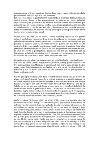 importación	
   de	
   películas	
   a	
   parte	
   de	
   Europa.	
   Todo	
   esto	
   creo	
   una	
   inflación,	
   siendo	
   la	
  
producción	
  de	
  películas	
  algo	
  más	
  caro	
  y	
  costoso.	
  	
  
Las	
  consecuencias	
  de	
  la	
  guerra	
  fueron	
  un	
  aumento	
  en	
  la	
  calidad	
  de	
  los	
  guiones,	
  se	
  
dedicó	
   menos	
   dinero	
   a	
   las	
   producciones,	
   se	
   dejaron	
   de	
   hacer	
   películas	
  
espectaculares	
   y	
   se	
   planificaban	
   las	
   escenas	
   minuciosamente	
   para	
   no	
   tener	
   que	
  
perder	
   tiempo	
   en	
   volver	
   a	
   rodarlas	
   y	
   sobre	
   todo,	
   dinero:	
   preplanificación.	
   Como	
   la	
  
sociedad	
   cambia,	
   el	
   cine	
   lo	
   hace	
   con	
   ella;	
   y	
   los	
   temas	
   se	
   vuelven	
   más	
   humanos.	
  
Sobre	
  problemas	
  sociales,	
  realismo	
  social	
  y	
  psicológico	
  y	
  corrupción	
  moral.	
  Nacen	
  
nuevos	
  géneros	
  como	
  el	
  cine	
  social.	
  	
  
	
  
Wilder	
  realiza	
  en	
  1945	
  Días	
  sin	
  huella	
  (The	
  lost	
  weekend).	
  Película	
  de	
  este	
  género	
  
sobre	
  el	
  alcoholismo	
  y	
  como	
  puede	
  destrozar	
  las	
  vidas	
  de	
  las	
  personas.	
  La	
  última	
  	
  
película	
  mencionada	
  se	
  basa	
  en	
  personajes	
  cotidianos,	
  americanos	
  corrientes	
  que	
  
podrían	
   ser	
   nuestros	
   vecinos,	
   no	
   siendo	
   héroes	
   de	
   guerra,	
   sino	
   más	
   bien	
   todo	
   lo	
  
contrario.	
   Esto	
   es	
   un	
   detalle	
   también	
   nuevo	
   del	
   momento,	
   la	
   realidad	
   llega	
   a	
   los	
  
personajes,	
  la	
  seducción	
  por	
  las	
  fuerzas	
  del	
  mal	
  porque	
  el	
  ser	
  humano	
  es	
  pecador.	
  
En	
   Días	
   sin	
   huella	
   el	
   protagonista,	
   treintañero	
   sin	
   trabajo,	
   mantenido	
   por	
   su	
  
hermano	
   es	
   un	
   bebedor	
   incansable,	
   con	
   el	
   apoyo	
   de	
   tres	
   mujeres	
   que	
   le	
   aman	
   y	
   de	
  
su	
  hermano	
  para	
  que	
  deje	
  la	
  bebida.	
  Pero	
  todo	
  parece	
  en	
  vano.	
  	
  
	
  
Hasta	
  el	
  momento,	
  sobre	
  este	
  tema	
  únicamente	
  se	
  habían	
  hecho	
  comedias	
  ligeras.	
  	
  
Ganadora	
   de	
   cuatro	
   Oscars:	
   mejor	
   película,	
   director,	
   actor	
   y	
   guión	
   adaptado.	
   Con	
  
tres	
   nominaciones	
   más.	
   Mantiene	
   la	
   estética	
   del	
   cine	
   negro.	
   Sus	
   películas	
   de	
   cine	
  
negro	
   tienen	
   la	
   influencia	
   de	
   Orson	
   Welles	
   en	
   la	
   voz	
   en	
   off	
   y	
   en	
   los	
   flashbacks.	
  
Perdición	
  y	
  Días	
  sin	
  huella	
  son	
  relatos	
  de	
  una	
  confesión,	
  que	
  los	
  protagonistas	
  lo	
  
hacen	
  con	
  la	
  voz	
  en	
  off.	
  
	
  
Hay	
   un	
   principio	
   de	
   alucinación	
   de	
   la	
   realidad	
   médica,	
   por	
   la	
   falta	
   de	
   alcohol.	
   El	
  
citado	
   en	
   el	
   film	
   Delírium	
   trémens.	
   En	
   la	
   película	
   se	
   crea	
   esa	
   sensación:	
   primero	
   en	
  
un	
   teatro,	
   donde	
   los	
   personajes	
   desaparecen	
   y	
   aparecen	
   únicamente	
   sus	
   abrigos	
  
bailando,	
   y	
   después	
   con	
   una	
   sobreimpresión	
   de	
   una	
   botella	
   dentro	
   de	
   uno	
   de	
   un	
  
bolsillo	
  de	
  los	
  abrigos.	
  Anexo	
  2.	
  Entra	
  al	
  espectador	
  en	
  el	
  mundo	
  de	
  la	
  bebida:	
  la	
  
sensación	
   que	
   siente	
   el	
   personaje	
   al	
   beber.	
   Lo	
   hace	
   con	
   un	
   zoom	
   que	
   acaba	
   con	
  
fundido	
  a	
  negro.	
  Como	
  en	
  el	
  anexo	
  3.	
  También	
  la	
  desesperación	
  del	
  protagonista,	
  
cuando	
  con	
  toda	
  la	
  angustia	
  se	
  acuesta,	
  sudando	
  y	
  con	
  la	
  corbata	
  desabrochada,	
  ve	
  
en	
  la	
  pared	
  el	
  reflejo	
  de	
  la	
  botella	
  y	
  su	
  salvación.	
  Anexo	
  4.	
  	
  
	
  
Berlín	
   occidente	
   (A	
   Foreign	
   affair)	
   de	
   1948.	
   Wilder	
   mostró	
   su	
   opinión	
   sobre	
   la	
  
traición	
   de	
   los	
   nazis	
   a	
   Europa.	
   Al	
   finalizar	
   la	
   guerra	
   participó	
   en	
   el	
   ministerio	
   de	
  
defensa	
   y	
   posteriormente	
   hizo	
   esta	
   película.	
   Quería	
   concienciar	
   al	
   mundo	
   de	
   lo	
  
sucedido	
   en	
   los	
   campos	
   de	
   concentración,	
   del	
   horror	
   que	
   había	
   sucedido	
   y	
   el	
   trato	
  
que	
  se	
  hizo	
  a	
  los	
  judíos.	
  Además	
  toda	
  su	
  familia	
  murió	
  en	
  los	
  campos	
  de	
  exterminio	
  
nazi.	
  Como	
  las	
  heridas	
  de	
  la	
  guerra	
  estaban	
  muy	
  abiertas	
  a	
  Alemania	
  no	
  gustó.	
  En	
  
el	
   preestreno	
   que	
   se	
   realizó	
   allí	
   quedaron	
   75	
   de	
   500	
   personas	
   que	
   estaban	
   en	
   la	
  
sala	
  y	
  como	
  queja	
  nadie	
  rellenó	
  el	
  cuestionario.	
  Lo	
  que	
  quería	
  decir	
  con	
  todo	
  ello,	
  
es	
   que	
   EE.UU.	
   nunca	
   había	
   vivido	
   una	
   guerra	
   mundial	
   en	
   su	
   propia	
   tierra,	
   lo	
  
máximo	
  ataques	
  por	
  el	
  atlántico	
  o	
  el	
  pacífico	
  en	
  Pearl	
  Harbor.	
  Pero	
  Europa	
  sí,	
  había	
  
sido	
  destrozada	
  y	
  quería	
  enseñar	
  eso.	
  Otra	
  vez	
  más,	
  se	
  adelantó	
  a	
  su	
  época	
  y	
  eso	
  es	
  
lo	
   que	
   hizo	
   en	
   forma	
   de	
   documental	
   Alain	
   Resnais	
   en	
   Noche	
   y	
   niebla,	
   1955	
   y	
   el	
  
 