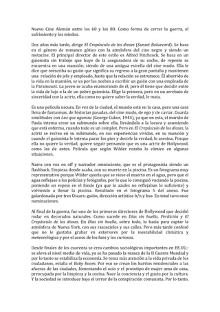 Nuevo	
   Cine	
   Alemán	
   entre	
   los	
   60	
   y	
   los	
   80.	
   Como	
   forma	
   de	
   cerrar	
   la	
   guerra,	
   el	
  
sufrimiento	
  y	
  los	
  miedos.	
  	
  
	
  
Dos	
  años	
  más	
  tarde,	
  dirige	
  El	
  Crepúsculo	
  de	
  los	
  dioses	
  (Sunset	
  Boluevard).	
  Se	
  basa	
  
en	
   el	
   género	
   de	
   romance	
   gótico	
   con	
   la	
   atmósfera	
   del	
   cine	
   negro	
   y	
   siendo	
   un	
  
metacine.	
   El	
   principal	
   director	
   de	
   este	
   estilo	
   es	
   Alfred	
   Hitchcock.	
   Se	
   basa	
   en	
   un	
  
guionista	
   sin	
   trabajo	
   que	
   huye	
   de	
   la	
   aseguradora	
   de	
   su	
   coche,	
   de	
   repente	
   se	
  
encuentra	
   en	
   una	
   mansión;	
   siendo	
   de	
   una	
   antigua	
   estrella	
   del	
   cine	
   mudo.	
   Ella	
   le	
  
dice	
   que	
   reescriba	
   su	
   guión	
   que	
   significa	
   su	
   regreso	
   a	
   la	
   gran	
   pantalla	
   y	
   mantienen	
  
una	
  	
  relación	
  de	
  jefa	
  y	
  empleado,	
  hasta	
  que	
  la	
  relación	
  se	
  estremece.	
  Él	
  aburrido	
  de	
  
la	
  vida	
  en	
  la	
  mansión,	
  se	
  va	
  por	
  las	
  noches	
  a	
  escribir	
  un	
  guión	
  con	
  una	
  empleada	
  de	
  
la	
  Paramount.	
  La	
  joven	
  se	
  acaba	
  enamorando	
  de	
  él,	
  pero	
  él	
  tiene	
  que	
  decidir	
  entre	
  
la	
  vida	
  de	
  lujo	
  o	
  la	
  de	
  un	
  pobre	
  guionista.	
  Elige	
  la	
  primera,	
  pero	
  en	
  un	
  arrebato	
  de	
  
sinceridad	
  con	
  la	
  actriz,	
  ella	
  como	
  no	
  quiere	
  saber	
  la	
  verdad,	
  le	
  mata.	
  	
  
	
  
Es	
  una	
  película	
  oscura.	
  En	
  vez	
  de	
  la	
  ciudad,	
  el	
  mundo	
  está	
  en	
  la	
  casa,	
  pero	
  una	
  casa	
  
llena	
   de	
   fantasmas,	
   de	
   historias	
   pasadas,	
   del	
   cine	
   mudo,	
   de	
   ego	
   y	
   de	
   caviar.	
   Guarda	
  
similitudes	
  con	
  Luz	
  que	
  agoniza	
  (George	
  Cukor,	
  1944),	
  ya	
  que	
  en	
  esta,	
  el	
  marido	
  de	
  
Paula	
   intenta	
   crear	
   un	
   submundo	
   sobre	
   ella,	
   llevándola	
   a	
   la	
   locura	
   y	
   asumiendo	
  
que	
  está	
  enferma,	
  cuando	
  todo	
  es	
  un	
  complot.	
  Pero	
  en	
  El	
  Crepúsculo	
  de	
  los	
  dioses,	
  la	
  
actriz	
   se	
   recrea	
   en	
   su	
   submundo,	
   en	
   sus	
   experiencias	
   vividas,	
   en	
   su	
   mansión	
   y	
  
cuando	
  el	
  guionista	
  le	
  intenta	
  parar	
  los	
  pies	
  y	
  decirle	
  la	
  verdad,	
  le	
  asesina.	
  Porque	
  
ella	
  no	
  quiere	
  la	
  verdad,	
  quiere	
  seguir	
  pensando	
  que	
  es	
  una	
  actriz	
  de	
  Hollywood,	
  
como	
   las	
   de	
   antes.	
   Película	
   que	
   según	
   Wilder	
   rozaba	
   lo	
   cómico	
   en	
   algunas	
  
situaciones.	
  
	
  
Narra	
   con	
   voz	
   en	
   off	
   y	
   narrador	
   omnisciente,	
   que	
   es	
   el	
   protagonista	
   siendo	
   un	
  
flashback.	
  Empieza	
  donde	
  acaba,	
  con	
  su	
  muerte	
  en	
  la	
  piscina.	
  Es	
  un	
  fotograma	
  muy	
  
representativo	
  porque	
  Wilder	
  quería	
  que	
  se	
  viese	
  el	
  muerto	
  en	
  el	
  agua,	
  pero	
  que	
  el	
  
agua	
  reflejase	
  a	
  los	
  policías	
  y	
  fotógrafos,	
  por	
  lo	
  que	
  lo	
  consiguió	
  vaciando	
  la	
  piscina,	
  
poniendo	
   un	
   espejo	
   en	
   el	
   fondo	
   (ya	
   que	
   lo	
   azules	
   no	
   reflejaban	
   lo	
   suficiente)	
   y	
  
volviendo	
   a	
   llenar	
   la	
   piscina.	
   Resultado	
   en	
   el	
   fotograma	
   5	
   del	
   anexo.	
   Fue	
  
galardonada	
  por	
  tres	
  Oscars:	
  guión,	
  dirección	
  artística	
  b/n	
  y	
  bso.	
  En	
  total	
  tuvo	
  once	
  
nominaciones.	
  	
  
	
  
Al	
  final	
  de	
  la	
  guerra,	
  fue	
  uno	
  de	
  los	
  primeros	
  directores	
  de	
  Hollywood	
  que	
  decidió	
  
rodar	
   en	
   decorados	
   naturales.	
   Como	
   sucede	
   en	
   Días	
   sin	
   huella,	
   Perdición	
   y	
   El	
  
Crepúsculo	
   de	
   los	
   dioses.	
   En	
   Días	
   sin	
   huella,	
   sobre	
   todo,	
   lo	
   hacía	
   para	
   captar	
   la	
  
atmósfera	
  de	
  Nueva	
  York,	
  con	
  sus	
  rascacielos	
  y	
  sus	
  calles.	
  Pero	
  más	
  tarde	
  confesó	
  
que	
   no	
   le	
   gustaba	
   grabar	
   en	
   exteriores	
   por	
   la	
   inestabilidad	
   climática	
   y	
  
meteorológica	
  y	
  por	
  el	
  acoso	
  de	
  los	
  fans	
  y	
  los	
  curiosos.	
  	
  
	
  
Desde	
  finales	
  de	
  los	
  cuarenta	
  se	
  crea	
  cambios	
  sociológicos	
  importantes	
  en	
  EE.UU.:	
  
se	
   eleva	
   el	
   nivel	
   medio	
   de	
   vida,	
   ya	
   se	
   ha	
   pasado	
   la	
   resaca	
   de	
   la	
   II	
   Guerra	
   Mundial	
   y	
  
por	
  lo	
  tanto	
  se	
  estabiliza	
  la	
  economía.	
  Se	
  toma	
  más	
  atención	
  a	
  la	
  vida	
  privada	
  de	
  los	
  
ciudadanos,	
   estalla	
   el	
   Baby	
   Boom.	
   Por	
   eso	
   se	
   crean	
   los	
   barrios	
   residenciales	
   a	
   las	
  
afueras	
   de	
   las	
   ciudades,	
   fomentando	
   el	
   ocio	
   y	
   el	
   prototipo	
   de	
   mujer	
   ama	
   de	
   casa,	
  
preocupada	
   por	
   la	
   limpieza	
   y	
   la	
   cocina.	
   Nace	
   la	
   conciencia	
   y	
   el	
   gusto	
   por	
   la	
   cultura.	
  
Y	
  la	
  sociedad	
  se	
  introduce	
  bajo	
  el	
  terror	
  de	
  la	
  conspiración	
  comunista.	
  Por	
  lo	
  tanto,	
  
 
