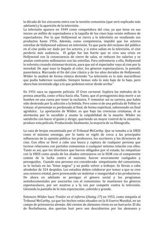 la	
  década	
  de	
  los	
  cincuenta	
  entra	
  con	
  la	
  tensión	
  comunista	
  (que	
  será	
  explicada	
  más	
  
adelante)	
  y	
  la	
  aparición	
  de	
  la	
  televisión.	
  
La	
   televisión	
   aparece	
   en	
   1949	
   como	
   competidora	
   del	
   cine,	
   ya	
   que	
   tiene	
   en	
   sus	
  
inicios	
  un	
  millón	
  de	
  espectadores	
  y	
  la	
  taquilla	
  de	
  los	
  cines	
  baja	
  veinte	
  millones	
  de	
  
espectadores.	
   Por	
   lo	
   que	
   Hollywood	
   se	
   cierra	
   a	
   la	
   televisión	
   no	
   vendiendo	
   sus	
  
productos	
   hasta	
   1956.	
   Además,	
   como	
   competencia,	
   impidió	
   que	
   los	
   actores	
  
estrellas	
   de	
   Hollywood	
   saliesen	
   en	
   televisión.	
   Ya	
   que	
   parte	
   del	
   reclamo	
   del	
   público	
  
en	
  el	
  cine	
  podía	
  ser	
  dado	
  por	
  los	
  actores,	
  y	
  si	
  estos	
  salían	
  en	
  la	
  televisión,	
  el	
  cine	
  
perdería	
   más	
   audiencia.	
   	
   El	
   golpe	
   fue	
   tan	
   fuerte	
   que	
   se	
   crea	
   una	
   crisis	
   en	
  
Hollywood	
   con	
   la	
   consecuencia	
   de	
   cierre	
   de	
   salas,	
   se	
   reducen	
   los	
   salarios	
   y	
   se	
  
anulan	
  contractos	
  millonarios	
  con	
  las	
  estrellas.	
  Para	
  enfrentarse	
  a	
  ello,	
  Hollywood	
  
lo	
  solventa	
  creando	
  sistemas	
  técnicos,	
  para	
  que	
  así	
  el	
  espectador	
  vaya	
  al	
  cine	
  por	
  la	
  
novedad.	
   De	
   aquí	
   nace	
   la	
   llegada	
   al	
   color,	
   los	
   géneros	
   espectaculares,	
   la	
   pantalla	
  
panorámica.	
  Marcando	
  el	
  fin	
  del	
  cine	
  clásico	
  y	
  de	
  los	
  años	
  dorados	
  de	
  Hollywood.	
  	
  
Wilder	
   lo	
   analizó	
   de	
   forma	
   cómica	
   diciendo	
   “La	
   televisión	
   es	
   lo	
   más	
   maravilloso	
  
que	
   podía	
   habernos	
   sucedido.	
   Siempre	
   hemos	
   sido	
   lo	
   más	
   bajo	
   de	
   lo	
   bajo,	
   pero	
  
ahora	
  han	
  inventado	
  algo	
  a	
  lo	
  que	
  podemos	
  mirar	
  desde	
  arriba.”	
  
	
  
En	
   1951	
   saca	
   su	
   siguiente	
   película:	
   El	
   Gran	
   carnaval.	
   Explora	
   los	
   métodos	
   de	
   la	
  
prensa	
   amarilla,	
   como	
   crítica	
   hacía	
   ella.	
   Tanto,	
   que	
   el	
   protagonista	
   deja	
   morir	
   a	
   un	
  
hombre	
  en	
  una	
  cueva	
  por	
  tener	
  la	
  exclusiva.	
  Y	
  remontar	
  así	
  su	
  carrera,	
  que	
  había	
  
sido	
  destruida	
  por	
  la	
  adicción	
  a	
  la	
  bebida.	
  Pero	
  como	
  si	
  de	
  una	
  película	
  de	
  Fellini	
  se	
  
tratase:	
  el	
  personaje	
  es	
  perdonado	
  al	
  final,	
  de	
  forma	
  espiritual,	
  saboreando	
  un	
  final	
  
agridulce.	
   	
   La	
   aportación	
   de	
   Wilder,	
   es	
   que	
   bajo	
   las	
   creencias	
   cristianas,	
   él	
   se	
  
atormenta	
   por	
   lo	
   sucedido	
   y	
   asume	
   la	
   culpabilidad	
   de	
   la	
   muerte.	
   Wilder	
   no	
  
satisfecho	
   con	
   hacer	
   el	
   guión	
   y	
   dirigir,	
   queriendo	
   un	
   mayor	
   control	
   de	
   la	
   situación,	
  
produce	
  esta	
  película.	
  Produciendo	
  finalmente,	
  la	
  mayoría	
  de	
  su	
  filmografía.	
  	
  	
  
	
  
La	
  caza	
  de	
  brujas	
  encaminada	
  por	
  el	
  Tribunal	
  McCarthy.	
  Que	
  se	
  tomaba	
  a	
  la	
  URSS	
  
como	
   el	
   máximo	
   enemigo,	
   por	
   lo	
   tanto	
   se	
   vigiló	
   de	
   cerca	
   a	
   las	
   principales	
  
influencias	
  de	
  la	
  opinión	
  pública:	
  los	
  profesores,	
  los	
  escritores	
  y	
  los	
  directores	
  de	
  
cine.	
   Con	
   ellos	
   se	
   llevó	
   a	
   cabo	
   una	
   busca	
   y	
   captura	
   de	
   cualquier	
   persona	
   que	
  
tuviese	
  relaciones	
  con	
  partidos	
  comunistas	
  o	
  cualquier	
  mínima	
  relación	
  con	
  ellos.	
  
Tanto	
  es	
  así,	
  que	
  los	
  directores	
  que	
  fueron	
  obligados	
  por	
  el	
  estado,	
  ha	
  simpatizar	
  
con	
  la	
  URSS	
  como	
  ayuda	
  de	
  los	
  aliados	
  extranjeros	
  en	
  la	
  IIGM	
  con	
  el	
  componente	
  
común	
   de	
   la	
   lucha	
   contra	
   el	
   nazismo;	
   fueron	
   severamente	
   castigados	
   y	
  
perseguidos.	
  	
  Cuando	
  una	
  persona	
  era	
  considerada	
  	
  simpatizante	
  del	
  comunismo,	
  
se	
   le	
   incluía	
   en	
   las	
   “listas	
   negras”	
   y	
   no	
   podía	
   volver	
   a	
   trabajar.	
   Se	
   llevan	
   a	
   cabo	
  
alrededor	
  de	
  324	
  despidos.	
  Los	
  estudios	
  deben	
  colaborar	
  por	
  temor	
  a	
  que	
  se	
  cree	
  
una	
   censura	
   estatal,	
   pero	
   provocando	
   un	
   malestar	
  e	
  inseguridad	
  a	
  las	
  productoras.	
  	
  
De	
   ahora	
   en	
   adelante	
   se	
   persigue	
   el	
   género	
   social	
   y	
   los	
   programas	
  
semidocumentales	
   por	
   asociarlos	
   con	
   el	
   comunismo.	
   Se	
   mantienen	
   los	
   géneros	
  
espectaculares,	
   por	
   ser	
   neutros	
   y	
   a	
   la	
   vez	
   por	
   competir	
   contra	
   la	
   televisión.	
  
Llenando	
  la	
  pantalla	
  de	
  lo	
  más	
  espectacular,	
  colorido	
  y	
  grande.	
  
	
  
Entonces	
  Wilder	
  hace	
  Traidor	
  en	
  el	
  infierno	
  (Stalag	
  17)	
  en	
  1953,	
  como	
  simpatía	
  al	
  
Tribunal	
  McCarthy,	
  ya	
  que	
  los	
  hechos	
  están	
  situados	
  en	
  la	
  II	
  Guerra	
  Mundial,	
  en	
  un	
  
campo	
  de	
  prisioneros	
  alemán.	
  Ahí	
  cientos	
  de	
  alemanes	
  viven	
  en	
  un	
  barracón.	
  El	
  día	
  
de	
   Nochebuena,	
   dos	
   querían	
   huir	
   pero	
   son	
   descubiertos	
   por	
   los	
   alemanes	
   y	
  
 