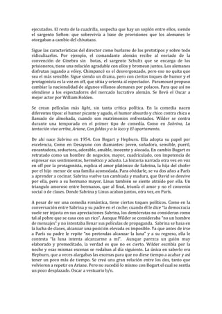 ejecutados.	
  El	
  resto	
  de	
  la	
  cuadrilla,	
  sospecha	
  que	
  hay	
  un	
  soplón	
  entre	
  ellos,	
  siendo	
  
el	
   sargento	
   Sefton:	
   que	
   sobrevivía	
   a	
   base	
   de	
   provisiones	
   que	
   los	
   alemanes	
   le	
  
otorgaban	
  a	
  cambio	
  del	
  chivatazo.	
  	
  
	
  
Sigue	
  las	
  características	
  del	
  director	
  como	
  burlarse	
  de	
  los	
  prototipos	
  y	
  sobre	
  todo	
  
ridiculizarlos.	
   Por	
   ejemplo,	
   el	
   comandante	
   alemán	
   recibe	
   al	
   enviado	
   de	
   la	
  
convención	
   de	
   Ginebra	
   sin	
   	
   botas,	
   el	
   sargento	
   Schultz	
   que	
   se	
   encarga	
   de	
   los	
  
prisioneros,	
  tiene	
  una	
  relación	
  agradable	
  con	
  ellos	
  y	
  bromean	
  juntos.	
  Los	
  alemanes	
  
disfrutan	
  jugando	
  a	
  vóley.	
  Chimpancé	
  es	
  el	
  desvergonzado,	
  pero	
  eso	
  no	
  quita	
  que	
  
sea	
  el	
  más	
  sensible.	
  Sigue	
  siendo	
  un	
  drama,	
  pero	
  con	
  ciertos	
  toques	
  de	
  humor	
  y	
  el	
  
protagonista	
  es	
  la	
  voz	
  en	
  off,	
  que	
  sitúa	
  y	
  orienta	
  al	
  espectador.	
  	
  Paramount	
  propuso	
  
cambiar	
   la	
   nacionalidad	
   de	
   algunos	
   villanos	
   alemanes	
   por	
   polacos.	
   Para	
   que	
   así	
   no	
  
ofendiese	
   a	
   los	
   espectadores	
   del	
   mercado	
   lucrativo	
   alemán.	
   Se	
   llevó	
   el	
   Oscar	
   a	
  
mejor	
  actor	
  por	
  William	
  Holden.	
  
	
  
Se	
   crean	
   películas	
   más	
   light,	
   sin	
   tanta	
   crítica	
   política.	
   En	
   la	
   comedia	
   nacen	
  
diferentes	
  tipos:	
  el	
  humor	
  picante	
  y	
  agudo,	
  el	
  humor	
  absurdo	
  y	
  chico	
  contra	
  chica	
  o	
  
llamado	
   de	
   almohada,	
   cuando	
   son	
   matrimonios	
   enfrentados.	
   Wilder	
   se	
   centra	
  
durante	
   una	
   temporada	
   en	
   el	
   primer	
   tipo	
   de	
   comedía.	
   Como	
   en	
   Sabrina,	
   La	
  
tentación	
  vive	
  arriba,	
  Ariane,	
  Con	
  faldas	
  y	
  a	
  lo	
  loco	
  y	
  El	
  apartamento.	
  	
  	
  
	
  
De	
   ahí	
   nace	
   Sabrina	
   en	
   1954.	
   Con	
   Bogart	
   y	
   Hepburn.	
   Ella	
   adopta	
   su	
   papel	
   por	
  
excelencia,	
   Como	
   en	
   Desayuno	
   con	
   diamantes:	
   joven,	
   soñadora,	
   sensible,	
   pueril,	
  
encantadora,	
  seductora,	
  adorable,	
  amable,	
  inocente	
  y	
  alocada.	
  En	
  cambio	
  Bogart	
  es	
  
retratado	
   como	
   un	
   hombre	
   de	
   negocios,	
   mayor,	
   cuadriculado,	
   con	
   impotencia	
   de	
  
expresar	
   sus	
   sentimientos,	
   hermético	
   y	
   adusto.	
   La	
   historia	
   narrada	
   otra	
   vez	
   en	
   voz	
  
en	
  off	
  por	
  la	
  protagonista,	
  explica	
  el	
  amor	
  platónico	
  de	
  Sabrina,	
  la	
  hija	
  del	
  chofer	
  
por	
  el	
  hijo	
  	
  menor	
  de	
  una	
  familia	
  acomodada.	
  Para	
  olvidarle,	
  se	
  va	
  dos	
  años	
  a	
  París	
  
a	
   aprender	
   a	
   cocinar.	
   Sabrina	
   vuelve	
   tan	
   cambiada	
   y	
   madura,	
   que	
   David	
   se	
   desvive	
  
por	
   ella,	
   pero	
   a	
   su	
   hermano	
   mayor,	
   Linus	
   también	
   se	
   siente	
   atraído	
   por	
   ella.	
   Un	
  
triangulo	
   amoroso	
   entre	
   hermanos,	
   que	
   al	
   final,	
   triunfa	
   el	
   amor	
   y	
   no	
   el	
   convenio	
  
social	
  o	
  de	
  clases.	
  Donde	
  Sabrina	
  y	
  Linus	
  acaban	
  juntos,	
  otra	
  vez,	
  en	
  París.	
  	
  
	
  
A	
   pesar	
   de	
   ser	
   una	
   comedia	
   romántica,	
   tiene	
   ciertos	
   toques	
   políticos.	
   Como	
   en	
   la	
  
conversación	
  entre	
  Sabrina	
  y	
  su	
  padre	
  en	
  el	
  coche;	
  cuando	
  él	
  le	
  dice	
  “la	
  democracia	
  
suele	
   ser	
   injusta	
   en	
   sus	
   apreciaciones	
   Sabrina,	
   los	
   demócratas	
   no	
   consideran	
   como	
  
tal	
  al	
  pobre	
  que	
  se	
  casa	
  con	
  un	
  rico”.	
  Aunque	
  Wilder	
  se	
  consideraba	
  “no	
  un	
  hombre	
  
de	
  mensajes”	
  y	
  no	
  intentaba	
  llenar	
  sus	
  películas	
  de	
  propaganda.	
  	
  Sabrina	
  se	
  basa	
  en	
  
la	
   lucha	
   de	
   clases,	
   alcanzar	
   una	
   posición	
   elevada	
   es	
   imposible.	
   Ya	
   que	
   antes	
   de	
   irse	
  
a	
   París	
   su	
   padre	
   le	
   repite	
   “no	
   pretendas	
   alcanzar	
   la	
   luna”	
   y	
   a	
   su	
   regreso,	
   ella	
   le	
  
contesta	
   “la	
   luna	
   intenta	
   alcanzarme	
   a	
   mí”.	
   	
   Aunque	
   parezca	
   un	
   guión	
   muy	
  
elaborado	
   y	
   premeditado,	
   la	
   verdad	
   es	
   que	
   no	
   es	
   cierto.	
   Wilder	
   escribía	
   por	
   la	
  
noche	
  y	
  esas	
  mismas	
  escenas	
  se	
  rodaban	
  al	
  día	
  siguiente.	
  La	
  única	
  en	
  saberlo	
  era	
  
Hepburn,	
  que	
  a	
  veces	
  alargabas	
  las	
  escenas	
  para	
  que	
  no	
  diese	
  tiempo	
  a	
  acabar	
  y	
  así	
  
tener	
   un	
   poco	
   más	
   de	
   tiempo.	
   Se	
   creó	
   una	
   gran	
   relación	
   entre	
   los	
   dos,	
   tanto	
   que	
  
volvieron	
  a	
  repetir	
  en	
  Ariane.	
  Pero	
  no	
  sucedió	
  lo	
  mismo	
  con	
  Bogart	
  el	
  cual	
  se	
  sentía	
  
un	
  poco	
  desplazado.	
  Oscar	
  a	
  vestuario	
  b/n.	
  
	
  
 