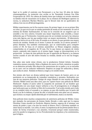 Aquí	
   se	
   le	
   acabó	
   el	
   contrato	
   con	
   Paramount	
   y	
   se	
   fue	
   tras	
   18	
   años	
   de	
   éxitos	
  
cinematográficos.	
   La	
   tentación	
   vive	
   arriba	
   es	
   de	
   Twentieth	
   Century	
   Fox	
   Film	
  
Corporation	
  de	
  1955.	
  Un	
  cabeza	
  de	
  familia	
  tiene	
  que	
  trabajar	
  en	
  verano	
  mientras	
  
su	
  familia	
  está	
  de	
  vacaciones	
  en	
  la	
  playa.	
  En	
  su	
  estancia	
  de	
  Rodríguez	
  aparece	
  su	
  
vecina,	
   la	
   seductora	
   Marilyn	
   Monroe,	
   que	
   le	
   llevará	
   más	
   de	
   un	
   quebradero	
   de	
  
cabeza.	
  Con	
  voz	
  en	
  off	
  del	
  protagonista.	
  
	
  
Wilder	
  experimenta	
  con	
  la	
  Fox	
  nuevas	
  cosas.	
  En	
  primer	
  lugar,	
  es	
  un	
  su	
  primer	
  film	
  
en	
   color;	
   ya	
   que	
   era	
   lo	
   que	
   se	
   estaba	
   poniendo	
   de	
   moda	
   en	
   ese	
   momento.	
   Se	
   usó	
   el	
  
sistema	
   de	
   Kodak:	
   Eastmancolor.	
   Se	
   basa	
   en	
   la	
   creación	
   de	
   un	
   negativo	
   que	
   es	
  
sensible	
   a	
   los	
   tres	
   colores.	
   Creando	
   una	
   mejor	
   impresión,	
   más	
   sensible,	
   y	
   mejor	
  
definición	
  que	
  el	
  Technicolor.	
  Consistía	
  pues	
  de	
  un	
  revelado	
  normal	
  y	
  las	
  cámaras	
  
eran	
   más	
   ligeras,	
   por	
   las	
   que	
   podían	
   tener	
   un	
   mayor	
   movimiento.	
   	
   El	
   laboratorio	
  
donde	
  se	
  hacía	
  era	
  en	
  el	
  De	
  Luxe.	
  El	
  sonido	
  es	
  en	
  stereo,	
  lo	
  que	
  permite	
  una	
  mayor	
  
mezcla	
   de	
   sonidos.	
   Siendo	
   en	
   el	
   mono	
   3	
   pistas	
   de	
   sonido,	
   en	
   el	
   stereo	
   permite	
   7	
  
pistas	
   distintas.	
   Usa	
   también	
   cinemascope,	
   que	
   se	
   comercializa	
   para	
   competir	
  
contra	
   el	
   3D.	
   Se	
   basa	
   en	
   el	
   sistema	
   anamórfico:	
   se	
   filman	
   imágenes	
   amplias,	
  
comprimidas	
   en	
   el	
   negativo	
   de	
   35	
   mm.	
   Por	
   lo	
   que	
   tienen	
   un	
   espacio	
   de	
   visión	
  
mayor,	
   captando	
   más	
   espacio	
   en	
   el	
   mismo	
   lugar.	
   Luego	
   se	
   descomprimen	
   en	
   la	
  
proyección.	
  	
  La	
  fama	
  de	
  esta	
  película	
  fue	
  por	
  la	
  aparición	
  de	
  Monroe	
  y	
  su	
  famosa	
  
escena	
   cuando	
   el	
   aire	
   del	
   metro	
   levanta	
   su	
   vestido,	
   donde	
   se	
   le	
   ven	
   las	
   bragas.	
  
Anexo	
  6.	
  
	
  
Dos	
   años	
   más	
   tarde	
   viene	
   Ariane,	
   con	
   la	
   productora	
   United	
   Artists.	
   Comedia	
  
romántica	
  menos	
  conocida.	
  Sitúa	
  a	
  Hepburn	
  de	
  nuevo	
  en	
  París,	
  mientras	
  su	
  padre	
  
es	
  un	
  detective	
  privado.	
  Ella	
  observa	
  las	
  anotaciones	
  de	
  su	
  padre	
  y	
  se	
  ve	
  envuelta	
  
en	
   su	
   caso:	
   con	
   un	
   seductor	
   millonario.	
   Empieza	
   un	
   juego	
   de	
   seducción	
   y	
   deseo,	
  
que	
  acaba	
  en	
  amor.	
  	
  Rodada	
  en	
  blanco	
  y	
  negro	
  y	
  en	
  sonido	
  mono.	
  
	
  
Ese	
   mismo	
   año	
   hace	
   un	
   drama	
   judicial	
   que	
   tiene	
   toques	
   de	
   humor,	
   pero	
   es	
   un	
  
paréntesis	
   en	
   su	
   temporada	
   de	
   comedias	
   románticas	
   y	
   picantes.	
   Deslumbra	
   con	
  
una	
   de	
   sus	
   mayores	
   películas:	
   Testigo	
   de	
   cargo.	
   Basado	
   en	
   una	
   novela	
   de	
   Agatha	
  
Christie.	
  Wilder	
  tenía	
  una	
  idea	
  clara,	
  que	
  era	
  “quiero	
  hacer	
  una	
  película	
  de	
  Alfred	
  
Hitchcock”.	
   Explica	
   el	
   juicio	
   sobre	
   la	
   sospecha	
   de	
   asesinato	
   de	
   un	
   hombre	
   que	
  
simpatizaba	
   con	
   una	
   mujer	
   mayor	
   solitaria	
   y	
   rica.	
   El	
   protagonista	
   es	
   el	
   abogado	
  
que	
  lucha	
  para	
  que	
  su	
  cliente	
  se	
  libre	
  de	
  la	
  acusación.	
  Y	
  así	
  acaba	
  siendo,	
  pero	
  todo	
  
es	
   un	
   complot	
   entre	
   el	
   acusado	
   y	
   su	
   esposa,	
   ya	
   que	
   ella	
   testifica	
   por	
   la	
   parte	
   del	
  
fiscal	
  y	
  no	
  de	
  la	
  defensa.	
  A	
  pesar	
  de	
  ello,	
  el	
  marido	
  tenía	
  otro	
  plan	
  con	
  su	
  amante,	
  
que	
  excluía	
  a	
  su	
  mujer.	
  Quién	
  dolorida	
  por	
  el	
  sufrimiento,	
  mata	
  a	
  su	
  marido.	
  	
  
	
  
Esta	
  película	
  tiene	
  muchos	
  componentes	
  de	
  anteriores	
  películas	
  de	
  Wilder.	
  Como	
  
por	
   ejemplo,	
   los	
   personajes	
   de	
   femme	
   fatale,	
   llevado	
   a	
   cabo	
   aquí	
   por	
   la	
   esposa	
  
Christine.	
   Como	
   sucedió	
   en	
   Perdición.	
   Mujeres	
   fuertes,	
   seguras	
   de	
   sí	
   mismas,	
   con	
  
ansias	
   de	
   poder	
   y	
   que	
   a	
   las	
   dos	
   les	
   movía	
   el	
   dinero.	
   Pero	
   a	
   Christine	
   también	
   su	
  
amor	
  hacía	
  su	
  marido.	
  	
  Los	
  celos,	
  el	
  amor,	
  la	
  impotencia	
  de	
  las	
  femme	
  fatales	
  lleva	
  a	
  
matar	
   de	
   forma	
   irracional	
   a	
   sus	
   amantes.	
   Irracional	
   porque	
   están	
   enamoradas,	
  
pero	
  les	
  puede	
  la	
  venganza	
  y	
  la	
  ira.	
  Prevaleciendo	
  los	
  impulsos	
  y	
  los	
  sentimientos,	
  
que	
  la	
  lógica.	
  	
  
 