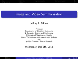 Bigness Info. in Data Image Summarization Video Summarization End
Image and Video Summarization
Jeﬀrey A. Bilmes
Professor
Departments of Electrical Engineering
& Computer Science and Engineering
University of Washington, Seattle
http://melodi.ee.washington.edu/~bilmes
and
Visiting Scientist, Google Research
Wednesday, Dec 7th, 2016
J. Bilmes Image and Video Summarization — 12/7/2016 page 1 / 35
 