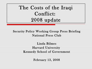 The Costs of the Iraqi
        Conflict:
       2008 update

Security Policy Working Group Press Briefing
             National Press Club

              Linda Bilmes
           Harvard University
      Kennedy School of Government

             February 13, 2008
 