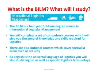 What is the BILM? What will I study?
• The BILM is a four year full-time degree course in
International Logistics Management
• You will complete a set of compulsory courses which will
give you the general knowledge and skills required for
logistics
• There are also optional courses which cover specialist
areas such as security
• As English is the universal language of logistics you will
also study English as well as specific logistics terminology
We Logistics
 
