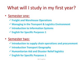 What will I study in my first year?
• Semester one:
 Freight and Warehouse Operations
 Managing in the Transport & Logistics Environment
 Introduction to Information Systems
 English for Specific Purposes 1
• Semester two:
 Introduction to supply chain operations and procurement
 Introduction Transport Geography
 Humanitarian Aid and Disaster Relief logistics
 English for Specific Purposes 1
We Logistics
 