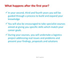What happens after the first year?
 In your second, third and fourth years you will be
guided through a process to build and expand your
knowledge
 You will also be encouraged to take specialist courses
aimed at giving you specific skills which match your
career goals
 During your courses, you will undertake a logistics
project addressing real issues and problems and
present your findings, proposals and solutions
We Logistics
 