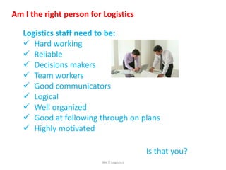 Am I the right person for Logistics
Logistics staff need to be:
 Hard working
 Reliable
 Decisions makers
 Team workers
 Good communicators
 Logical
 Well organized
 Good at following through on plans
 Highly motivated
Is that you?
We Logistics
 