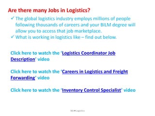 Are there many Jobs in Logistics?
Click here to watch the ‘Logistics Coordinator Job
Description’ video
Click here to watch the ‘Careers in Logistics and Freight
Forwarding’ video
Click here to watch the ‘Inventory Control Specialist’ video
 The global logistics industry employs millions of people
following thousands of careers and your BILM degree will
allow you to access that job marketplace.
 What is working in logistics like – find out below.
WeLogistics
 