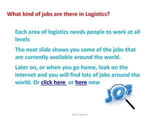 What kind of jobs are there in Logistics?
Each area of logistics needs people to work at all
levels
The next slide shows you some of the jobs that
are currently available around the world.
Later on, or when you go home, look on the
internet and you will find lots of jobs around the
world. Or click here or here now.
We Logistics
 