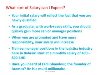 • Your initial salary will reflect the fact that you are
newly qualified
• As a graduate, with work-ready skills, you should
quickly gain more senior manager positions
• When you are promoted and have more
responsibility, your salary will increase
• Trainee manager positions in the logistics industry
here in Bahrain start at a monthly salary of 400 –
800 BHD
• Have you heard of Fadi Ghandour, the founder of
Aramex? He is a multi-millionaire.
What sort of Salary can I Expect?
We Logistics
 