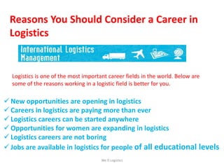 Reasons You Should Consider a Career in
Logistics
Logistics is one of the most important career fields in the world. Below are
some of the reasons working in a logistic field is better for you.
 New opportunities are opening in logistics
 Careers in logistics are paying more than ever
 Logistics careers can be started anywhere
 Opportunities for women are expanding in logistics
 Logistics careers are not boring
 Jobs are available in logistics for people of all educational levels
We Logistics
 
