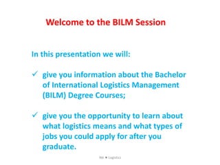 Welcome to the BILM Session
In this presentation we will:
 give you information about the Bachelor
of International Logistics Management
(BILM) Degree Courses;
 give you the opportunity to learn about
what logistics means and what types of
jobs you could apply for after you
graduate.
We  Logistics
 