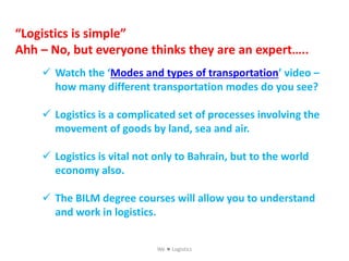  Watch the ‘Modes and types of transportation’ video –
how many different transportation modes do you see?
 Logistics is a complicated set of processes involving the
movement of goods by land, sea and air.
 Logistics is vital not only to Bahrain, but to the world
economy also.
 The BILM degree courses will allow you to understand
and work in logistics.
“Logistics is simple”
Ahh – No, but everyone thinks they are an expert…..
We  Logistics
 