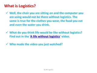 What is Logistics?
 Well, the chair you are sitting on and the computer you
are using would not be there without logistics. The
same is true for the clothes you wear, the food you eat
and even the water you drink.
 What do you think life would be like without logistics?
Find out in the ‘A life without logistics’ video.
 Who made the video you just watched?
We  Logistics
 