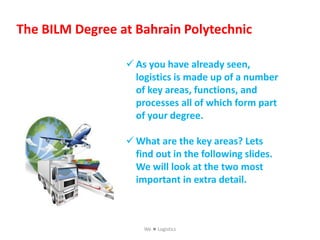 The BILM Degree at Bahrain Polytechnic
 As you have already seen,
logistics is made up of a number
of key areas, functions, and
processes all of which form part
of your degree.
 What are the key areas? Lets
find out in the following slides.
We will look at the two most
important in extra detail.
We  Logistics
 
