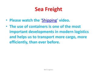 Sea Freight
• Please watch the ‘Shipping’ video.
• The use of containers is one of the most
important developments in modern logistics
and helps us to transport more cargo, more
efficiently, than ever before.
We Logistics
 