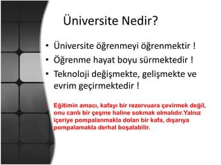Üniversite Nedir?Üniversite öğrenmeyi öğrenmektir !Öğrenme hayat boyu sürmektedir !Teknoloji değişmekte, gelişmekte ve evrim geçirmektedir !Eğitimin amacı, kafayı bir rezervuara çevirmek değil, onu canlı bir çeşme haline sokmak olmalıdır.Yalnız içeriye pompalanmakla dolan bir kafa, dışarıya pompalamakla derhal boşalabilir.