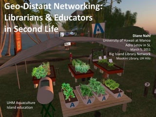 Geo-Distant Networking: Librarians & Educatorsin Second Life Diane Nahl University of Hawaii at Manoa Adra Letov in SL March 5, 2011Big Island Library Network Mookini Library, UH Hilo UHM Aquaculture Island education 