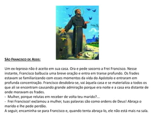 SÃO FRANCISCO DE ASSIS:
Um ex-leproso não é aceito em sua casa. Ora e pede socorro a Frei Francisco. Nesse
instante, Francisco balbucia uma breve oração e entra em transe profundo. Os frades
estavam se familiarizando com esses momentos da vida do Apóstolo e entraram em
profunda concentração. Francisco desdobra-se, vai àquela casa e se materializa a todos os
que ali se encontram causando grande admiração porque era noite e a casa era distante de
onde moravam os frades.
- Mulher, porque relutas em receber de volta teu marido?...
- Frei Francisco! exclamou a mulher, tuas palavras são como ordens de Deus! Abraça o
marido e lhe pede perdão.
A seguir, encaminha-se para Francisco e, quando tenta abraça-lo, ele não está mais na sala.
 