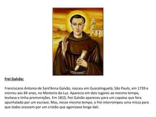 Frei Galvão:
Franciscano Antonio de Sant’Anna Galvão, nasceu em Guaratinguetá, São Paulo, em 1739 e
morreu aos 84 anos, no Mosteiro da Luz. Aparecia em dois lugares ao mesmo tempo,
levitava e tinha premonições. Em 1810, frei Galvão apareceu para um capataz que fora
apunhalado por um escravo. Mas, nesse mesmo tempo, o frei interrompeu uma missa para
que todos orassem por um cristão que agonizava longe dali.
 