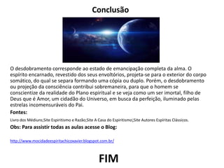 Conclusão
O desdobramento corresponde ao estado de emancipação completa da alma. O
espírito encarnado, revestido dos seus envoltórios, projeta-se para o exterior do corpo
somático, do qual se separa formando uma cópia ou duplo. Porém, o desdobramento
ou projeção da consciência contribui sobremaneira, para que o homem se
conscientize da realidade do Plano espiritual e se veja como um ser imortal, filho de
Deus que é Amor, um cidadão do Universo, em busca da perfeição, iluminado pelas
estrelas incomensuráveis do Pai.
Fontes:
Livro dos Médiuns;Site Espiritismo e Razão;Site A Casa do Espiritismo;Site Autores Espíritas Clássicos.
Obs: Para assistir todas as aulas acesse o Blog:
http://www.mocidadeespiritachicoxavier.blogspot.com.br/
FIM
 