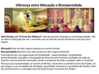 Diferença entre Bilocação e Bicorporeidade
Allan Kardec, em “O Livro dos Médiuns” trata do assunto, detendo-se na bicorporeidade, não
se refere à bilocação por dar a entender que se trata do mesmo fenômeno visto de outro
ângulo.
Bilocação:Estar em dois lugares diversos ao mesmo tempo.
Bicorporeidade:Aparecer com dois corpos em dois lugares distantes.
O perispírito por sua organização de flexibilidade , expansibilidade, tangibilidade,
penetrabilidade, aparição e emacipação da alma fornece inúmeras condições de ação ao
Espírito, mesmo quando encarnado, sendo o propulsor de toda e qualquer ação é o Espírito.
Para que essas propriedades se tornem evidentes, necessário se atender às leis dos fluidos, no
que tange as suas condições de afinidade, quantidade necessária e qualidade dos fluidos; além
do conhecimento e a elevação moral do Espírito que manuseia tais fluidos.
 