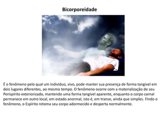 Bicorporeidade
É o fenômeno pelo qual um indivíduo, vivo, pode manter sua presença de forma tangível em
dois lugares diferentes, ao mesmo tempo. O fenômeno ocorre com a materialização de seu
Perispírito exteriorizado, mantendo uma forma tangível aparente, enquanto o corpo carnal
permanece em outro local, em estado anormal, isto é, em transe, ainda que simples. Findo o
fenômeno, o Espírito retoma seu corpo adormecido e desperta normalmente.
 