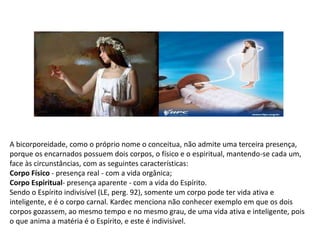A bicorporeidade, como o próprio nome o conceitua, não admite uma terceira presença,
porque os encarnados possuem dois corpos, o físico e o espiritual, mantendo-se cada um,
face às circunstâncias, com as seguintes características:
Corpo Físico - presença real - com a vida orgânica;
Corpo Espiritual- presença aparente - com a vida do Espírito.
Sendo o Espírito indivisível (LE, perg. 92), somente um corpo pode ter vida ativa e
inteligente, e é o corpo carnal. Kardec menciona não conhecer exemplo em que os dois
corpos gozassem, ao mesmo tempo e no mesmo grau, de uma vida ativa e inteligente, pois
o que anima a matéria é o Espírito, e este é indivisível.
 