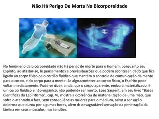 Não Há Perigo De Morte Na Bicorporeidade
No fenômeno da bicorporeidade não há perigo de morte para o homem, porquanto seu
Espírito, ao afastar-se, lê pensamentos e prevê situações que podem acontecer, dado que fica
ligado ao corpo físico pelo cordão fluídico que mantém o controle de comunicação da mente
para o corpo, e do corpo para a mente. Se algo acontecer ao corpo físico, o Espírito pode
voltar imediatamente. Pode-se dizer, ainda, que o corpo aparente, embora materializado, é
um corpo fluídico e não-orgânico, não podendo ser morto. Epes Sargent, em seu livro "Bases
Científicas do Espiritismo", cap. VI, mostra a ocorrência de materialização de uma mão, que
sofre o atentado a faca, sem conseqüências maiores para o médium, salvo a sensação
dolorosa que durou por algumas horas, além da desagradável sensação da penetração da
lâmina em seus músculos, nos tendões.
 