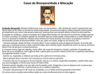 Casos de Bicorporeidade e Bilocação
Eurípedes Barsanulfo: Notável médium que viveu em Sacramento – MG, dotado de moral irrepreensível, por
várias vezes se fez notar no fenômeno da bicorporeidade. Encontramos alguns relatos bastante interessantes,
principalmente por terem sido presenciados por testemunhos nem sempre afeitos à Doutrina dos Espíritos.
Eurípedes era professor, sendo o fundador do Colégio Allan Kardec em Sacramento (o primeiro colégio espírita
em todo o mundo). Era médium dotado de variados tipos de mediunidade, destacando-se a mediunidade de
cura e o receituário mediúnico. Muitas vezes entrava em transe durante uma aula e se prestava a socorrer
necessitados através da bicorporeidade; certa vez, após um transe, dirige-se aos alunos e diz:
- Prestem atenção. Acabo de fazer um parto difícil, numa residência atrás da Igreja do Rosário. O marido não
sabe que a criança já nasceu e está a caminho daqui, para solicitar ajuda. Quando ele entrar na sala os senhores
devem ficar de pé para o cumprimentarem.
E o homem entrou logo em seguida, muito aflito, de roupa de montaria e chapéu, pedindo a Eurípedes que
fosse até a sua residência, com urgência fazer o parto pois sua mulher estava muito mal e a parteira não estava
conseguindo resolver o caso.
- Acalme-se, respondeu o médium sorrindo, já fiz o parto há 5 minutos atrás...
- Não é possível disse o homem, há 5 minutos eu o teria visto no caminho.
- O senhor não me viu porque eu fui em Espírito, mas eu vi o senhor, respondeu Eurípedes, e pode voltar para
sua casa sossegado, a menina que nasceu é linda e forte.
O homem porém duvidou e só saiu dali com Eurípedes junto. Chegando a casa se deparou com a esposa que
segurava no leito a filhinha. A parturiente ao ver o médium exclamou:
- O senhor não precisava vir de novo seu Eurípedes, eu e o bebê estamos passando muito bem!
Em várias outras ocasiões este médium pôde ser visto simultaneamente em dois lugares.
 