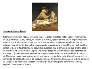 SANTO ANTÔNIO DE PÁDUA:
Estando Antônio em Pádua, teve uma visão. (...) Na sua cidade natal, Lisboa, viviam ainda
os seus parentes: o pai, a mãe, os irmãos e as irmãs, que se encontravam implicados num
caso de homicídio cometido por outros. Havia naquela cidade dois indivíduos que se
odiavam mortalmente. Um deles, encontrando-se certa noite com o filho do rival, decidiu
vingar-se nele e, favorecido pela escuridão, surpreendeu-o, arrastou-o à sua própria casa e
ali trucidou-o barbaramente. Depois sepultou o corpo no jardim da casa dos parentes de
Antônio. (...) Sabendo que o jovem fora, naquela noite, visto nas propriedades do palácio
de Martinho, deram busca pelos arredores e pela propriedade toda. Guiando-se pela terra
removida de fresco, chegaram ao cadáver cheio de ferimentos. Bastou esse indício para que
as suspeitas do homicídio caíssem sobre Martinho, que foi preso com toda a família,
segundo o costume da época.
 