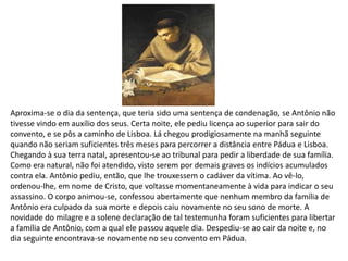 Aproxima-se o dia da sentença, que teria sido uma sentença de condenação, se Antônio não
tivesse vindo em auxílio dos seus. Certa noite, ele pediu licença ao superior para sair do
convento, e se pôs a caminho de Lisboa. Lá chegou prodigiosamente na manhã seguinte
quando não seriam suficientes três meses para percorrer a distância entre Pádua e Lisboa.
Chegando à sua terra natal, apresentou-se ao tribunal para pedir a liberdade de sua família.
Como era natural, não foi atendido, visto serem por demais graves os indícios acumulados
contra ela. Antônio pediu, então, que lhe trouxessem o cadáver da vítima. Ao vê-lo,
ordenou-lhe, em nome de Cristo, que voltasse momentaneamente à vida para indicar o seu
assassino. O corpo animou-se, confessou abertamente que nenhum membro da família de
Antônio era culpado da sua morte e depois caiu novamente no seu sono de morte. A
novidade do milagre e a solene declaração de tal testemunha foram suficientes para libertar
a família de Antônio, com a qual ele passou aquele dia. Despediu-se ao cair da noite e, no
dia seguinte encontrava-se novamente no seu convento em Pádua.
 
