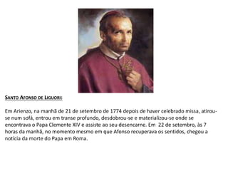 SANTO AFONSO DE LIGUORI:
Em Arienzo, na manhã de 21 de setembro de 1774 depois de haver celebrado missa, atirou-
se num sofá, entrou em transe profundo, desdobrou-se e materializou-se onde se
encontrava o Papa Clemente XIV e assiste ao seu desencarne. Em 22 de setembro, às 7
horas da manhã, no momento mesmo em que Afonso recuperava os sentidos, chegou a
notícia da morte do Papa em Roma.
 