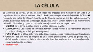 LA CÉLULA
Es la unidad de la vida. En ella se dan todos los procesos que mantienen con vida a un
organismo. Un ser vivo puede ser UNICELULAR (formado por una célula) o MULTICELULAR
(formado por miles de células). Los libros de Biología suelen definir Las células como “la
unidad estructural, funcional y de origen de los seres vivos”- Es fácil aprender de memora esta
definición. Sin embargo, para no olvidarla, es mejor analizarla parte por parte:
• UNIDAD. Se refiere a la célula como la unidad básica de la vida.
• ESTRUCTURAL: Las células en conjunto, forman tejidos y estos a su vez forman órganos.
El conjunto de órganos da lugar a un organismo.
• FUNCIONAL: En la célula se llevan a cabo todos los procesos o reacciones químicas vitales.
• ORIGEN: Todo ser vivo se origina de una célula preexistente. Como se puede ver, la
definición del concepto célula encierra en sí misma los fundamentos de la teoría celular:
estructura, función y origen.
• Reproducción.
 