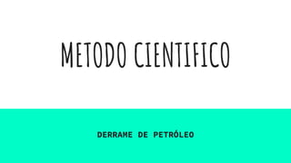 METODO CIENTIFICO
DERRAME DE PETRÓLEO
 