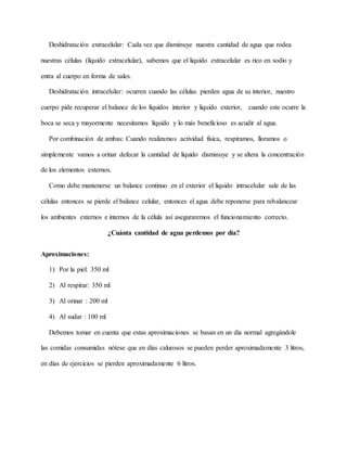 Deshidratación extracelular: Cada vez que disminuye nuestra cantidad de agua que rodea
nuestras células (líquido extracelular), sabemos que el liquido extracelular es rico en sodio y
entra al cuerpo en forma de sales.
Deshidratación intracelular: ocurren cuando las células pierden agua de su interior, nuestro
cuerpo pide recuperar el balance de los líquidos interior y liquido exterior, cuando este ocurre la
boca se seca y mayormente necesitamos líquido y lo más beneficioso es acudir al agua.
Por combinación de ambas: Cuando realizamos actividad física, respiramos, lloramos o
simplemente vamos a orinar defecar la cantidad de líquido disminuye y se altera la concentración
de los elementos externos.
Como debe mantenerse un balance continuo en el exterior el liquido intracelular sale de las
células entonces se pierde el balance celular, entonces el agua debe reponerse para rebalancear
los ambientes externos e internos de la célula así aseguraremos el funcionamiento correcto.
¿Cuánta cantidad de agua perdemos por día?
Aproximaciones:
1) Por la piel: 350 ml
2) Al respirar: 350 ml
3) Al orinar : 200 ml
4) Al sudar : 100 ml
Debemos tomar en cuenta que estas aproximaciones se basan en un día normal agregándole
las comidas consumidas nótese que en días calurosos se pueden perder aproximadamente 3 litros,
en días de ejercicios se pierden aproximadamente 6 litros.
 
